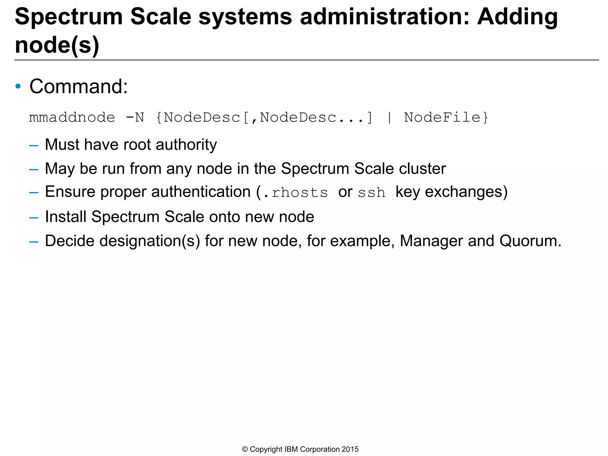 Spectrum Scale systems administration: Adding
node(s)
• Command:
mmaddnode -N {NodeDesc[,NodeDesc...] | NodeFile}
– Must have root authority
– May be run from any node in the Spectrum Scale cluster
– Ensure proper authentication (.rhosts or ssh key exchanges)
– Install Spectrum Scale onto new node
– Decide designation(s) for new node, for example, Manager and Quorum.
© Copyright IBM Corporation 2015
 