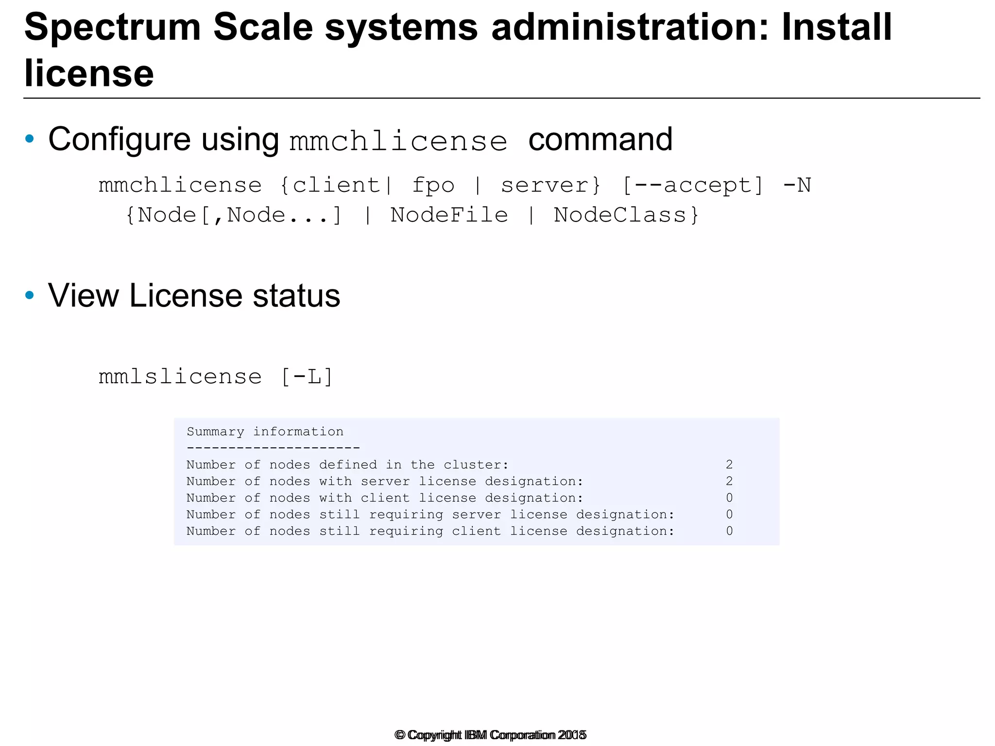 Spectrum Scale systems administration: Install
license
• Configure using mmchlicense command
mmchlicense {client| fpo | server} [--accept] -N
{Node[,Node...] | NodeFile | NodeClass}
• View License status
mmlslicense [-L]
© Copyright IBM Corporation 2015© Copyright IBM Corporation 2008
Summary information
---------------------
Number of nodes defined in the cluster: 2
Number of nodes with server license designation: 2
Number of nodes with client license designation: 0
Number of nodes still requiring server license designation: 0
Number of nodes still requiring client license designation: 0
 