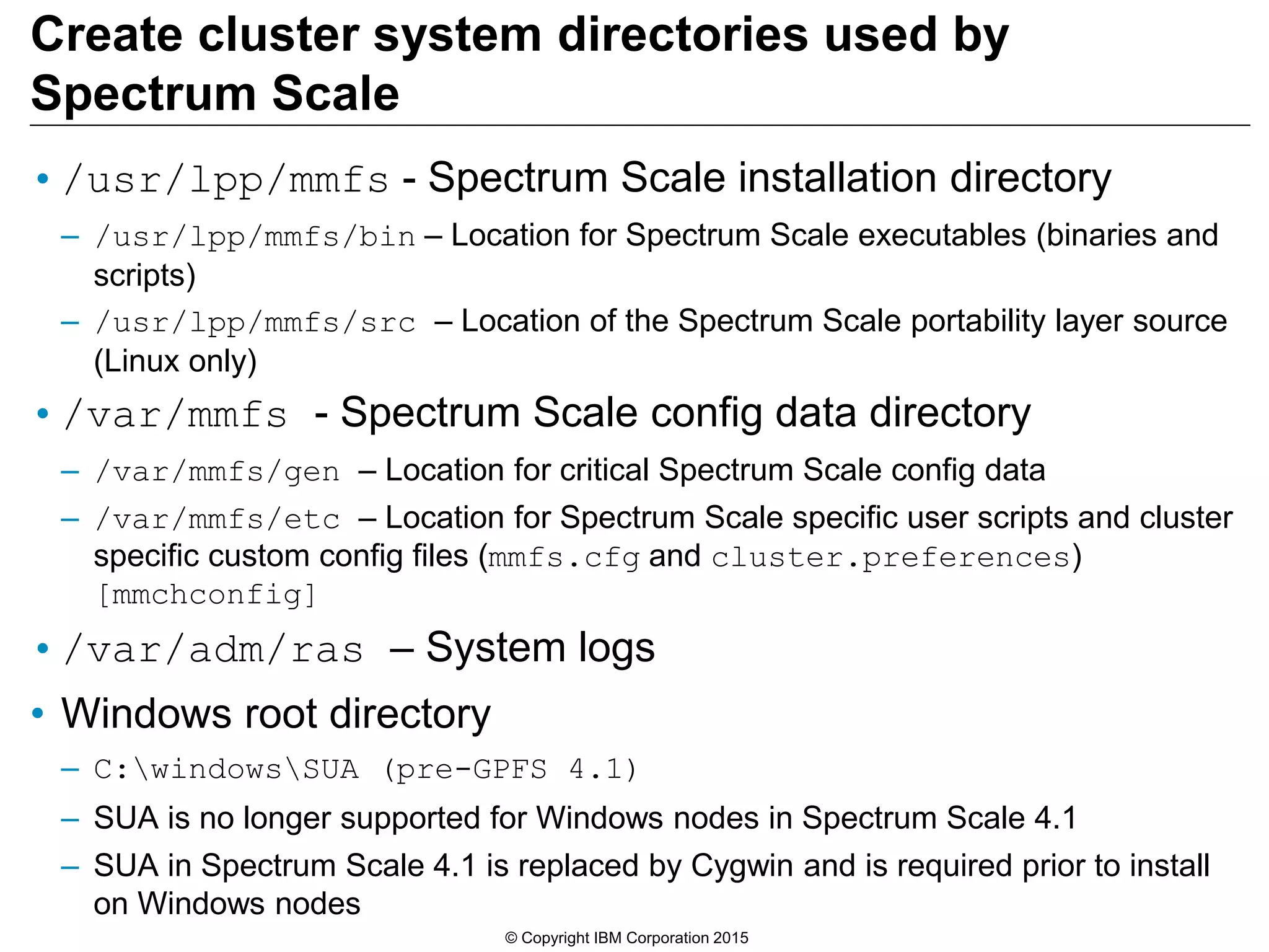 Create cluster system directories used by
Spectrum Scale
•/usr/lpp/mmfs - Spectrum Scale installation directory
– /usr/lpp/mmfs/bin – Location for Spectrum Scale executables (binaries and
scripts)
– /usr/lpp/mmfs/src – Location of the Spectrum Scale portability layer source
(Linux only)
•/var/mmfs - Spectrum Scale config data directory
– /var/mmfs/gen – Location for critical Spectrum Scale config data
– /var/mmfs/etc – Location for Spectrum Scale specific user scripts and cluster
specific custom config files (mmfs.cfg and cluster.preferences)
[mmchconfig]
•/var/adm/ras – System logs
• Windows root directory
– C:windowsSUA (pre-GPFS 4.1)
– SUA is no longer supported for Windows nodes in Spectrum Scale 4.1
– SUA in Spectrum Scale 4.1 is replaced by Cygwin and is required prior to install
on Windows nodes
© Copyright IBM Corporation 2015
 