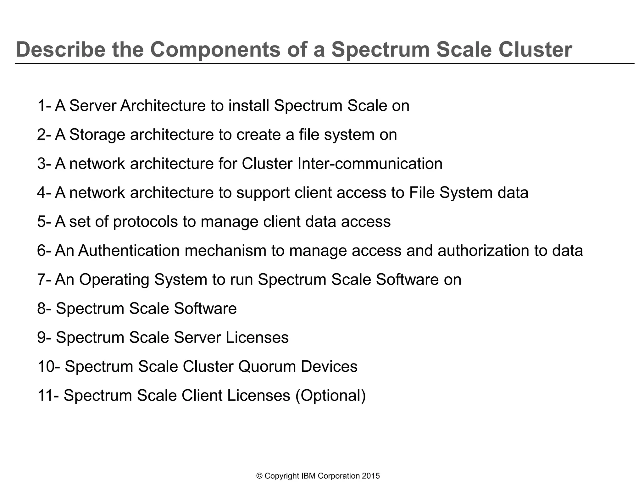 Describe the Components of a Spectrum Scale Cluster
© Copyright IBM Corporation 2015
1- A Server Architecture to install Spectrum Scale on
2- A Storage architecture to create a file system on
3- A network architecture for Cluster Inter-communication
4- A network architecture to support client access to File System data
5- A set of protocols to manage client data access
6- An Authentication mechanism to manage access and authorization to data
7- An Operating System to run Spectrum Scale Software on
8- Spectrum Scale Software
9- Spectrum Scale Server Licenses
10- Spectrum Scale Cluster Quorum Devices
11- Spectrum Scale Client Licenses (Optional)
 