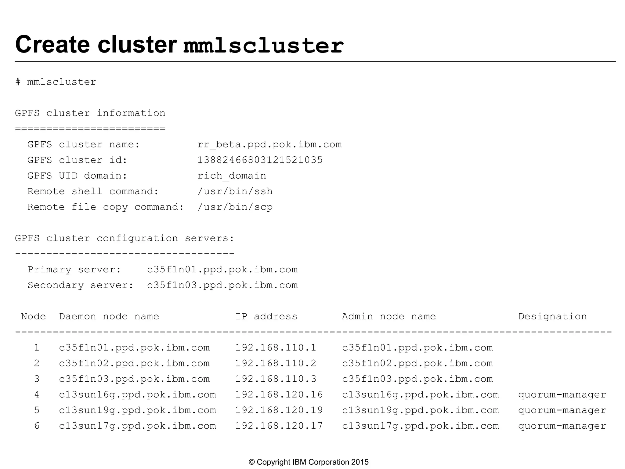Create cluster mmlscluster
# mmlscluster
GPFS cluster information
========================
GPFS cluster name: rr_beta.ppd.pok.ibm.com
GPFS cluster id: 13882466803121521035
GPFS UID domain: rich_domain
Remote shell command: /usr/bin/ssh
Remote file copy command: /usr/bin/scp
GPFS cluster configuration servers:
-----------------------------------
Primary server: c35f1n01.ppd.pok.ibm.com
Secondary server: c35f1n03.ppd.pok.ibm.com
Node Daemon node name IP address Admin node name Designation
-----------------------------------------------------------------------------------------------
1 c35f1n01.ppd.pok.ibm.com 192.168.110.1 c35f1n01.ppd.pok.ibm.com
2 c35f1n02.ppd.pok.ibm.com 192.168.110.2 c35f1n02.ppd.pok.ibm.com
3 c35f1n03.ppd.pok.ibm.com 192.168.110.3 c35f1n03.ppd.pok.ibm.com
4 c13sun16g.ppd.pok.ibm.com 192.168.120.16 c13sun16g.ppd.pok.ibm.com quorum-manager
5 c13sun19g.ppd.pok.ibm.com 192.168.120.19 c13sun19g.ppd.pok.ibm.com quorum-manager
6 c13sun17g.ppd.pok.ibm.com 192.168.120.17 c13sun17g.ppd.pok.ibm.com quorum-manager
© Copyright IBM Corporation 2015
 