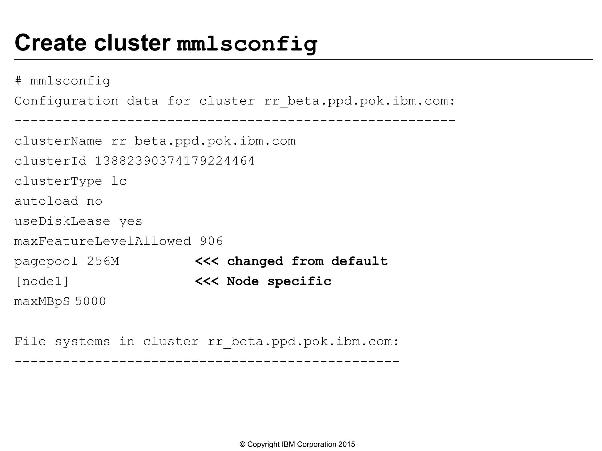 Create cluster mmlsconfig
# mmlsconfig
Configuration data for cluster rr_beta.ppd.pok.ibm.com:
-------------------------------------------------------
clusterName rr_beta.ppd.pok.ibm.com
clusterId 13882390374179224464
clusterType lc
autoload no
useDiskLease yes
maxFeatureLevelAllowed 906
pagepool 256M <<< changed from default
[node1] <<< Node specific
maxMBpS 5000
File systems in cluster rr_beta.ppd.pok.ibm.com:
------------------------------------------------
© Copyright IBM Corporation 2015
 
