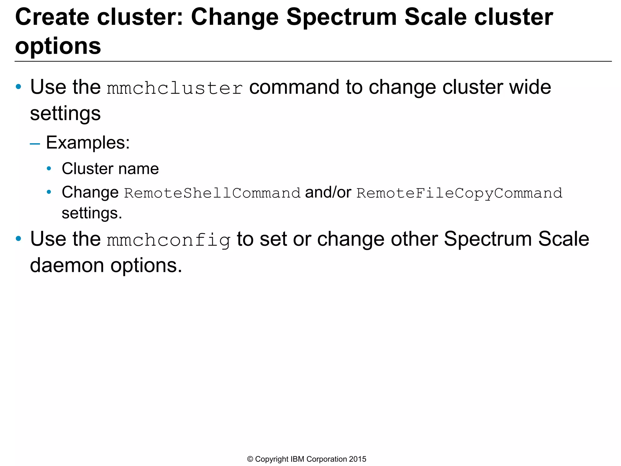 Create cluster: Change Spectrum Scale cluster
options
• Use the mmchcluster command to change cluster wide
settings
– Examples:
• Cluster name
• Change RemoteShellCommand and/or RemoteFileCopyCommand
settings.
• Use the mmchconfig to set or change other Spectrum Scale
daemon options.
© Copyright IBM Corporation 2015
 