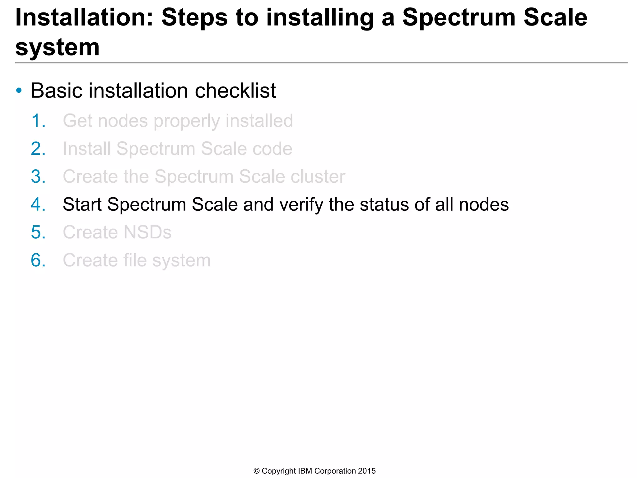 Installation: Steps to installing a Spectrum Scale
system
• Basic installation checklist
1. Get nodes properly installed
2. Install Spectrum Scale code
3. Create the Spectrum Scale cluster
4. Start Spectrum Scale and verify the status of all nodes
5. Create NSDs
6. Create file system
© Copyright IBM Corporation 2015
 