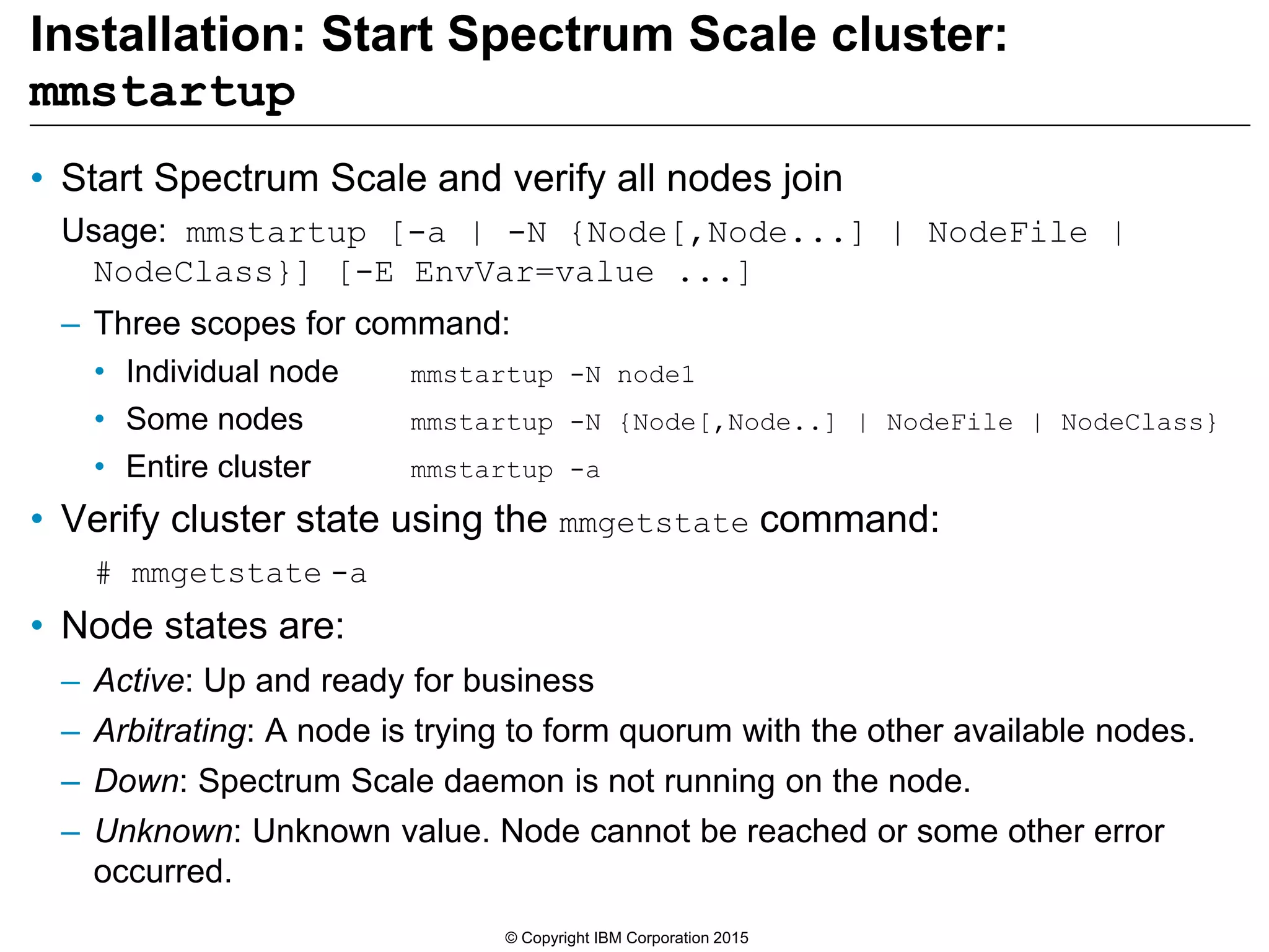 Installation: Start Spectrum Scale cluster:
mmstartup
• Start Spectrum Scale and verify all nodes join
Usage: mmstartup [-a | -N {Node[,Node...] | NodeFile |
NodeClass}] [-E EnvVar=value ...]
– Three scopes for command:
• Individual node mmstartup -N node1
• Some nodes mmstartup -N {Node[,Node..] | NodeFile | NodeClass}
• Entire cluster mmstartup -a
• Verify cluster state using the mmgetstate command:
# mmgetstate -a
• Node states are:
– Active: Up and ready for business
– Arbitrating: A node is trying to form quorum with the other available nodes.
– Down: Spectrum Scale daemon is not running on the node.
– Unknown: Unknown value. Node cannot be reached or some other error
occurred.
© Copyright IBM Corporation 2015
 