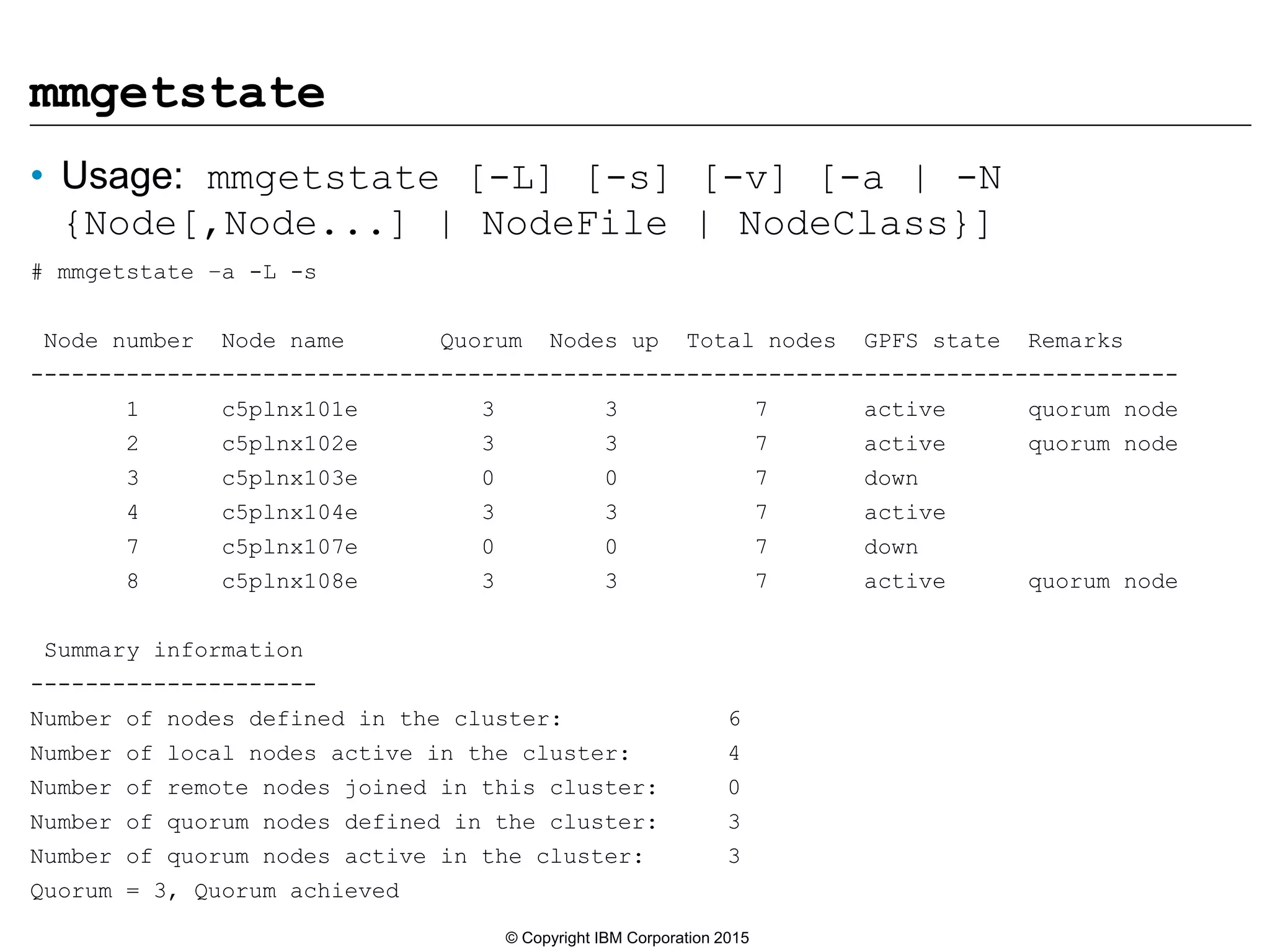 mmgetstate
• Usage: mmgetstate [-L] [-s] [-v] [-a | -N
{Node[,Node...] | NodeFile | NodeClass}]
# mmgetstate –a -L -s
Node number Node name Quorum Nodes up Total nodes GPFS state Remarks
------------------------------------------------------------------------------------
1 c5plnx101e 3 3 7 active quorum node
2 c5plnx102e 3 3 7 active quorum node
3 c5plnx103e 0 0 7 down
4 c5plnx104e 3 3 7 active
7 c5plnx107e 0 0 7 down
8 c5plnx108e 3 3 7 active quorum node
Summary information
---------------------
Number of nodes defined in the cluster: 6
Number of local nodes active in the cluster: 4
Number of remote nodes joined in this cluster: 0
Number of quorum nodes defined in the cluster: 3
Number of quorum nodes active in the cluster: 3
Quorum = 3, Quorum achieved
© Copyright IBM Corporation 2015
 
