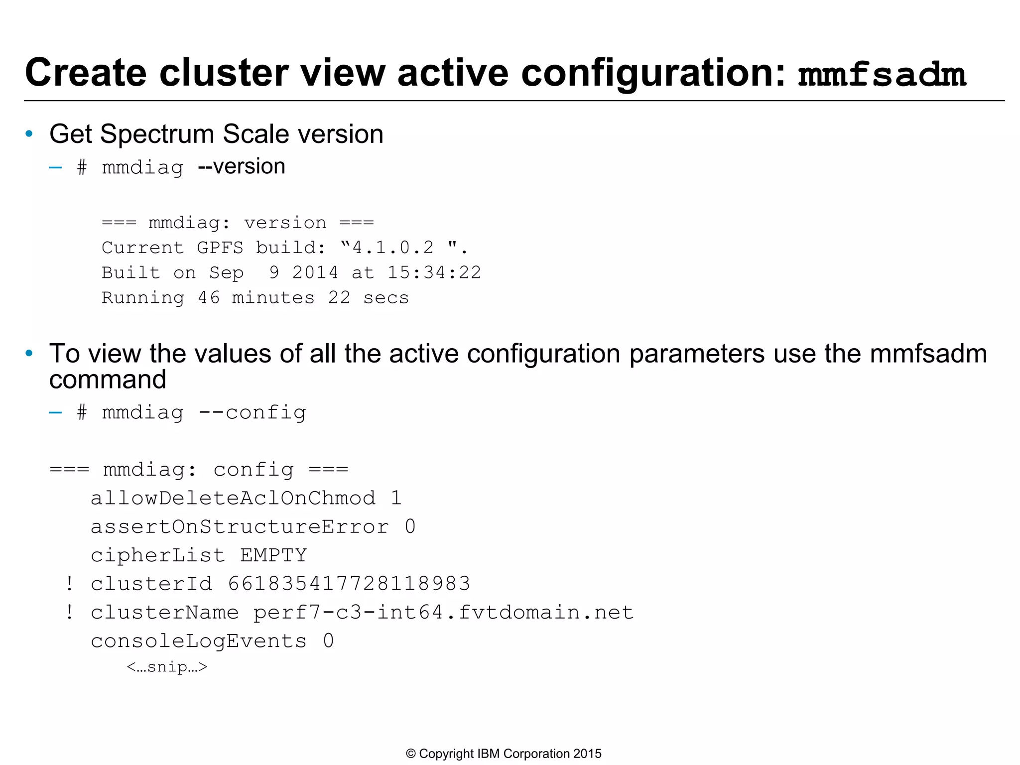 Create cluster view active configuration: mmfsadm
• Get Spectrum Scale version
– # mmdiag --version
=== mmdiag: version ===
Current GPFS build: “4.1.0.2 ".
Built on Sep 9 2014 at 15:34:22
Running 46 minutes 22 secs
• To view the values of all the active configuration parameters use the mmfsadm
command
– # mmdiag --config
=== mmdiag: config ===
allowDeleteAclOnChmod 1
assertOnStructureError 0
cipherList EMPTY
! clusterId 661835417728118983
! clusterName perf7-c3-int64.fvtdomain.net
consoleLogEvents 0
<…snip…>
© Copyright IBM Corporation 2015
 