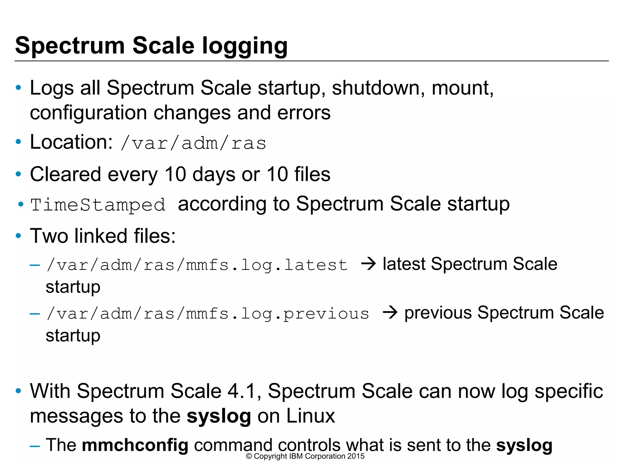 Spectrum Scale logging
• Logs all Spectrum Scale startup, shutdown, mount,
configuration changes and errors
• Location: /var/adm/ras
• Cleared every 10 days or 10 files
•TimeStamped according to Spectrum Scale startup
• Two linked files:
– /var/adm/ras/mmfs.log.latest  latest Spectrum Scale
startup
– /var/adm/ras/mmfs.log.previous  previous Spectrum Scale
startup
• With Spectrum Scale 4.1, Spectrum Scale can now log specific
messages to the syslog on Linux
– The mmchconfig command controls what is sent to the syslog© Copyright IBM Corporation 2015
 
