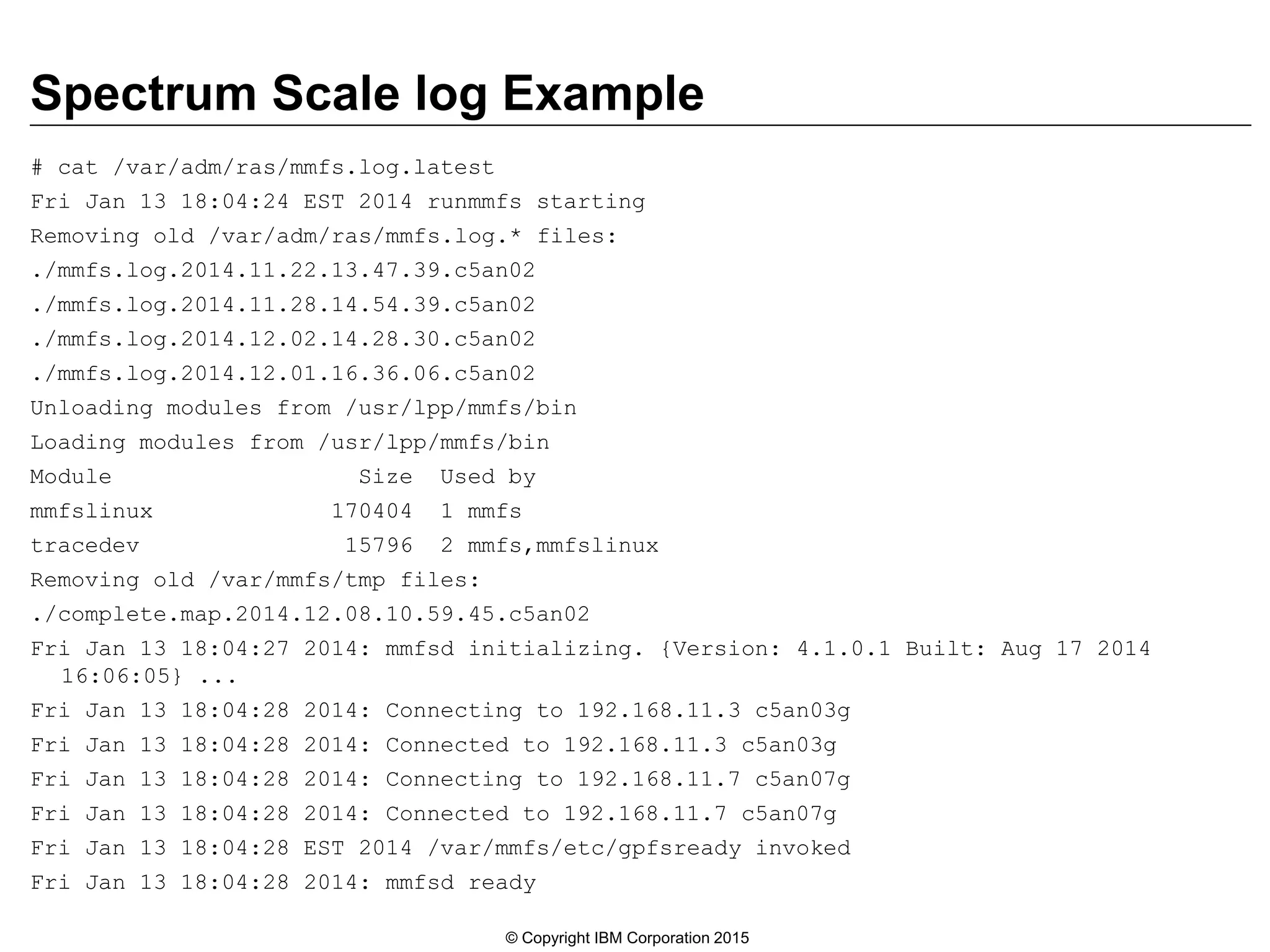 Spectrum Scale log Example
# cat /var/adm/ras/mmfs.log.latest
Fri Jan 13 18:04:24 EST 2014 runmmfs starting
Removing old /var/adm/ras/mmfs.log.* files:
./mmfs.log.2014.11.22.13.47.39.c5an02
./mmfs.log.2014.11.28.14.54.39.c5an02
./mmfs.log.2014.12.02.14.28.30.c5an02
./mmfs.log.2014.12.01.16.36.06.c5an02
Unloading modules from /usr/lpp/mmfs/bin
Loading modules from /usr/lpp/mmfs/bin
Module Size Used by
mmfslinux 170404 1 mmfs
tracedev 15796 2 mmfs,mmfslinux
Removing old /var/mmfs/tmp files:
./complete.map.2014.12.08.10.59.45.c5an02
Fri Jan 13 18:04:27 2014: mmfsd initializing. {Version: 4.1.0.1 Built: Aug 17 2014
16:06:05} ...
Fri Jan 13 18:04:28 2014: Connecting to 192.168.11.3 c5an03g
Fri Jan 13 18:04:28 2014: Connected to 192.168.11.3 c5an03g
Fri Jan 13 18:04:28 2014: Connecting to 192.168.11.7 c5an07g
Fri Jan 13 18:04:28 2014: Connected to 192.168.11.7 c5an07g
Fri Jan 13 18:04:28 EST 2014 /var/mmfs/etc/gpfsready invoked
Fri Jan 13 18:04:28 2014: mmfsd ready
© Copyright IBM Corporation 2015
 