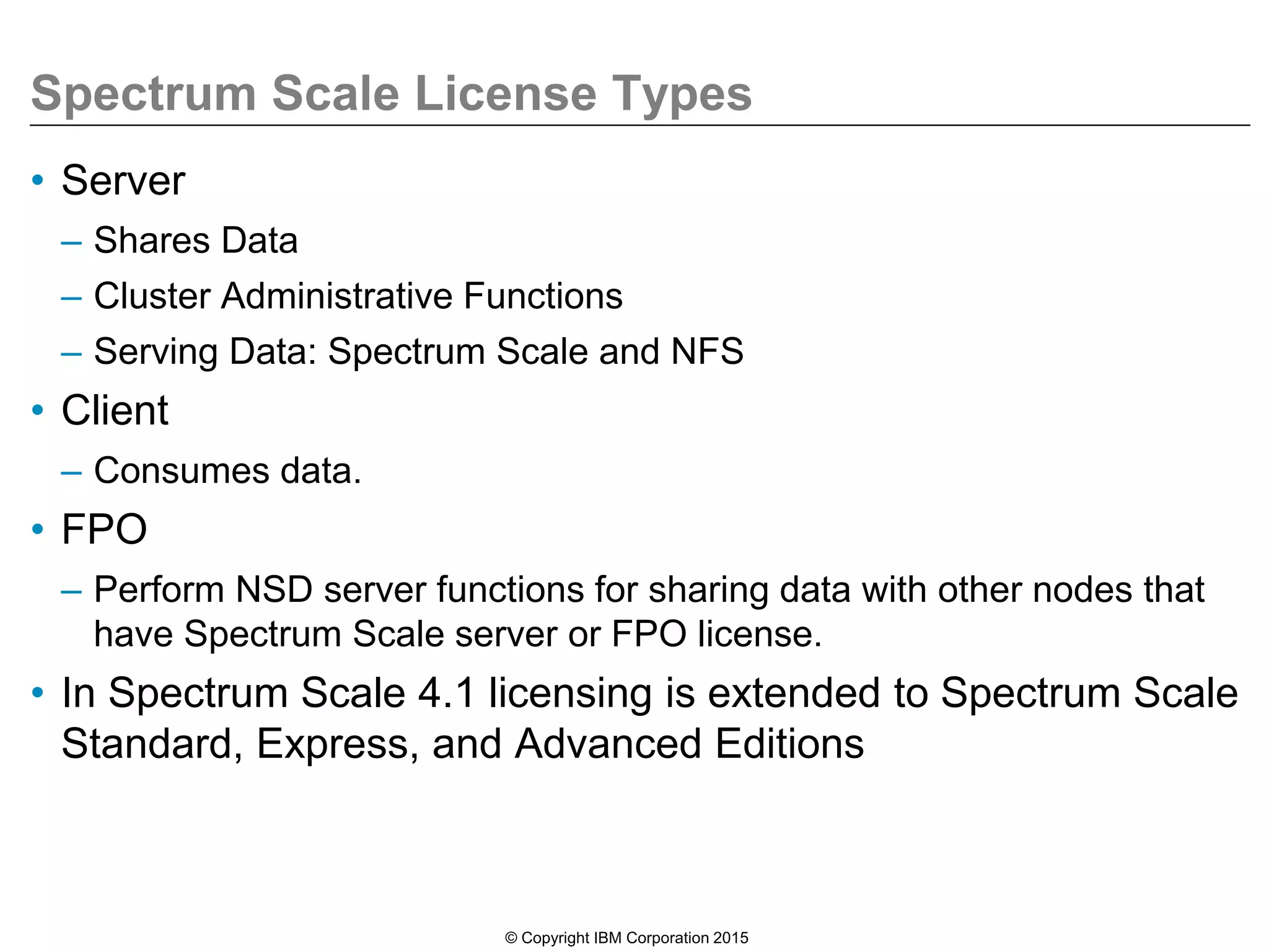 Spectrum Scale License Types
• Server
– Shares Data
– Cluster Administrative Functions
– Serving Data: Spectrum Scale and NFS
• Client
– Consumes data.
• FPO
– Perform NSD server functions for sharing data with other nodes that
have Spectrum Scale server or FPO license.
• In Spectrum Scale 4.1 licensing is extended to Spectrum Scale
Standard, Express, and Advanced Editions
© Copyright IBM Corporation 2015
 