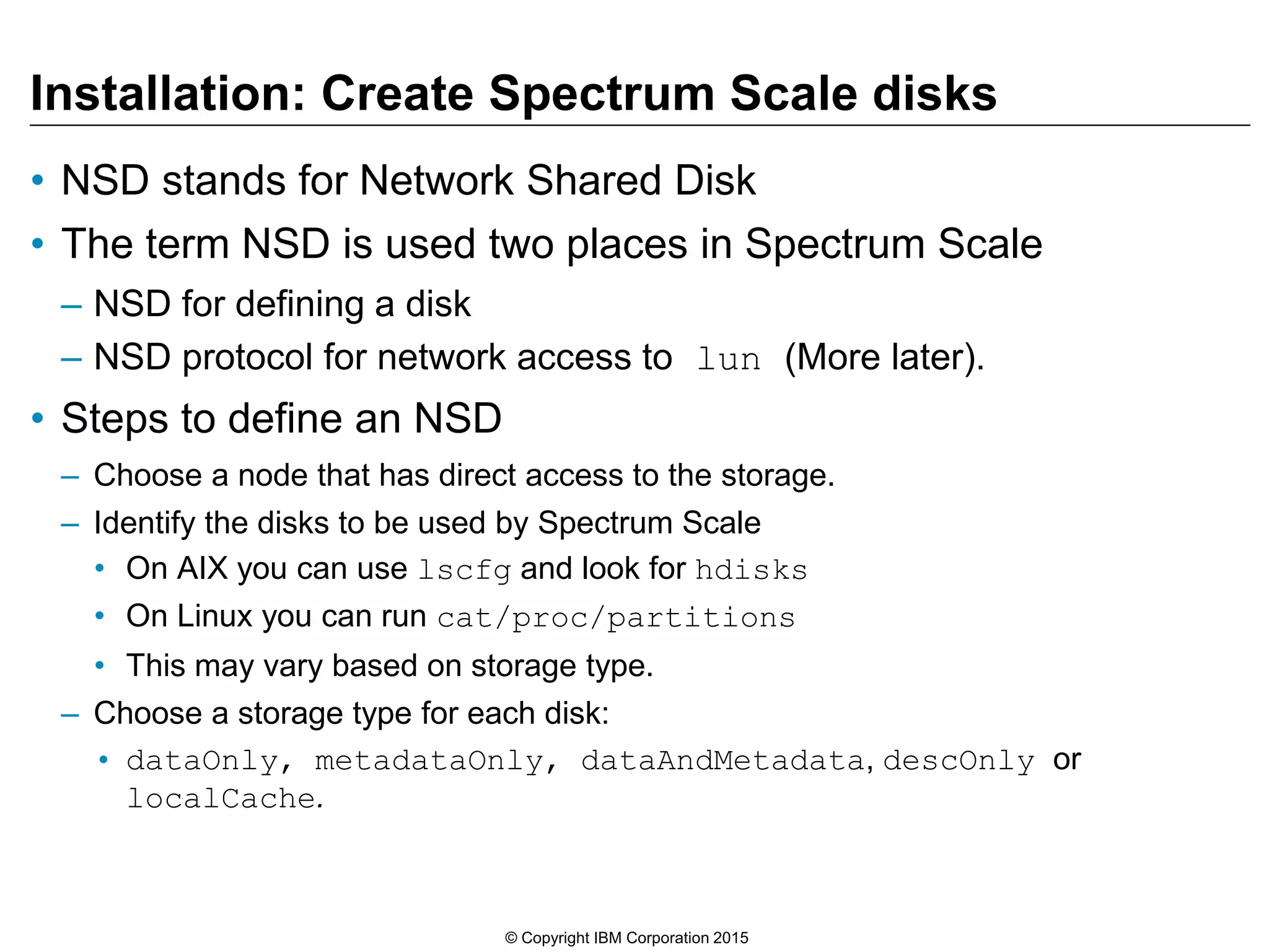Installation: Create Spectrum Scale disks
• NSD stands for Network Shared Disk
• The term NSD is used two places in Spectrum Scale
– NSD for defining a disk
– NSD protocol for network access to lun (More later).
• Steps to define an NSD
– Choose a node that has direct access to the storage.
– Identify the disks to be used by Spectrum Scale
• On AIX you can use lscfg and look for hdisks
• On Linux you can run cat/proc/partitions
• This may vary based on storage type.
– Choose a storage type for each disk:
• dataOnly, metadataOnly, dataAndMetadata, descOnly or
localCache.
© Copyright IBM Corporation 2015
 