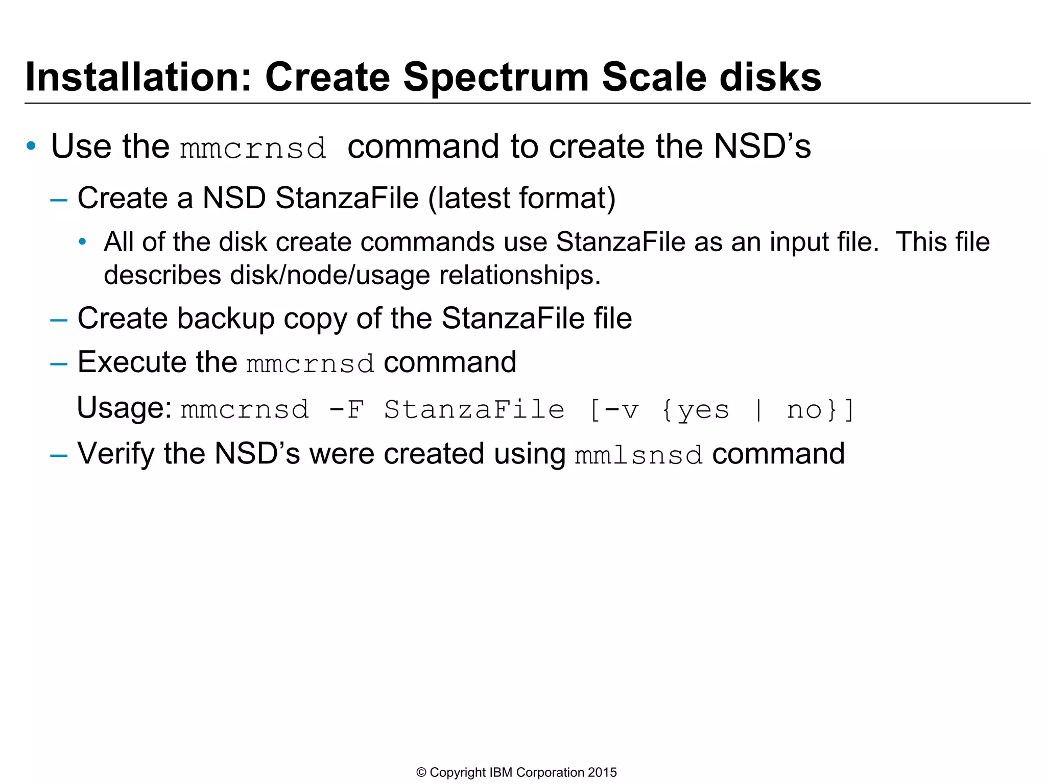 Installation: Create Spectrum Scale disks
• Use the mmcrnsd command to create the NSD’s
– Create a NSD StanzaFile (latest format)
• All of the disk create commands use StanzaFile as an input file. This file
describes disk/node/usage relationships.
– Create backup copy of the StanzaFile file
– Execute the mmcrnsd command
Usage: mmcrnsd -F StanzaFile [-v {yes | no}]
– Verify the NSD’s were created using mmlsnsd command
© Copyright IBM Corporation 2015
 