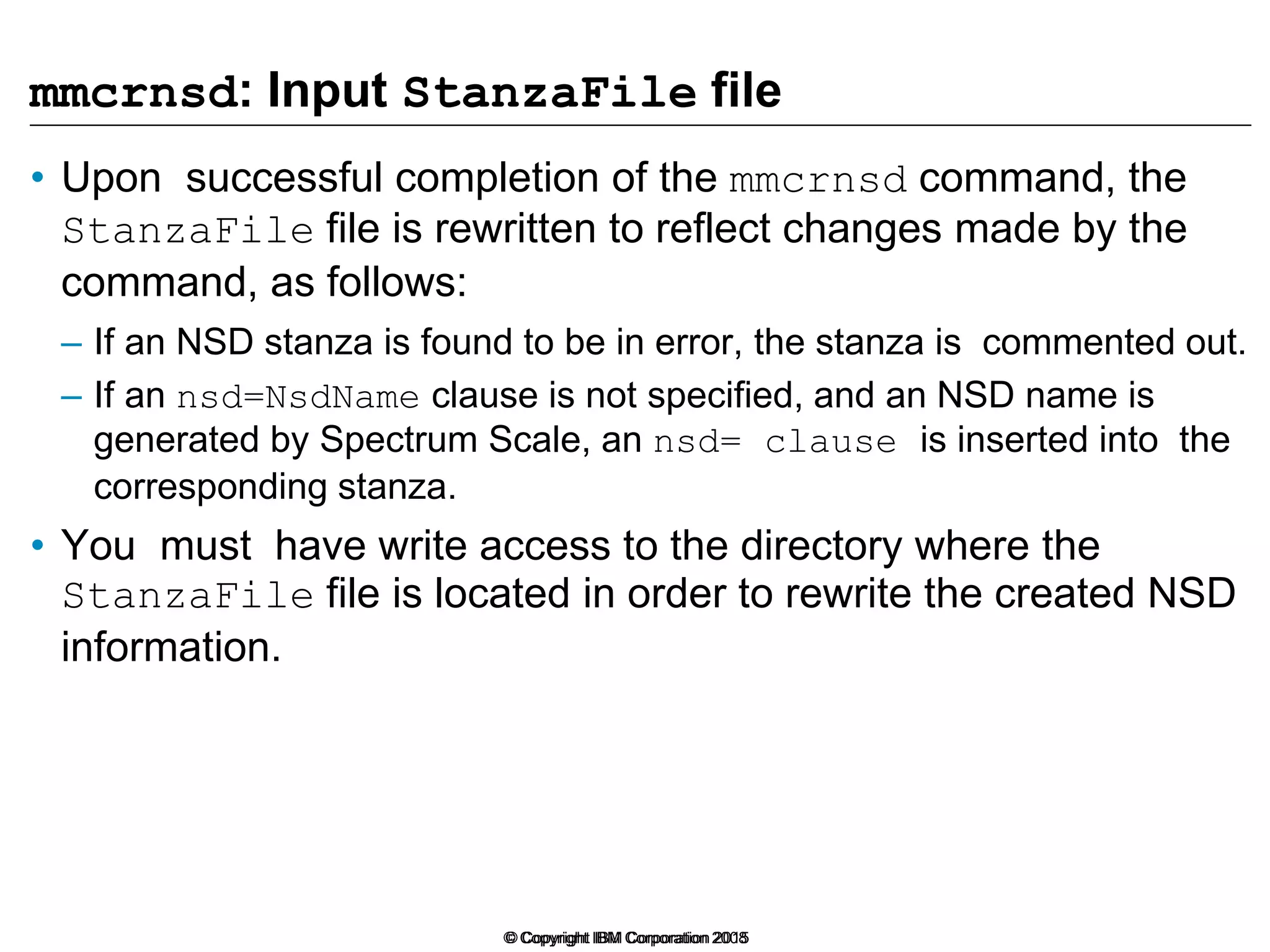 © Copyright IBM Corporation 2008
mmcrnsd: Input StanzaFile file
• Upon successful completion of the mmcrnsd command, the
StanzaFile file is rewritten to reflect changes made by the
command, as follows:
– If an NSD stanza is found to be in error, the stanza is commented out.
– If an nsd=NsdName clause is not specified, and an NSD name is
generated by Spectrum Scale, an nsd= clause is inserted into the
corresponding stanza.
• You must have write access to the directory where the
StanzaFile file is located in order to rewrite the created NSD
information.
© Copyright IBM Corporation 2015
 