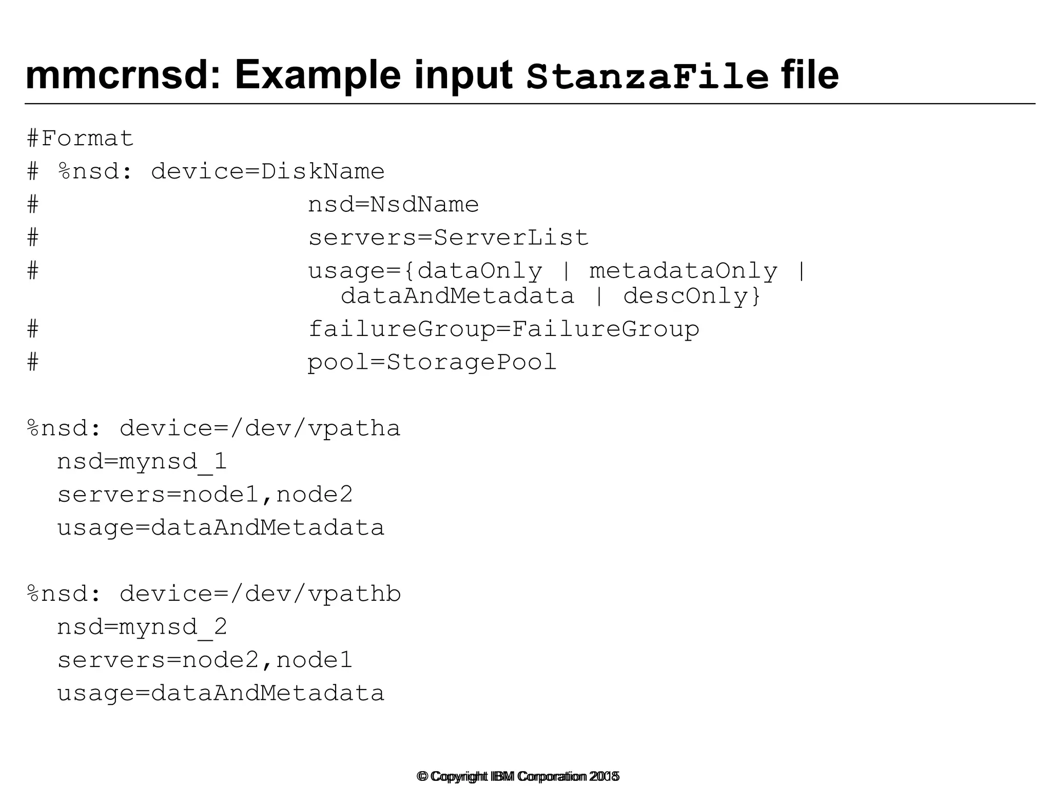 © Copyright IBM Corporation 2008
mmcrnsd: Example input StanzaFile file
#Format
# %nsd: device=DiskName
# nsd=NsdName
# servers=ServerList
# usage={dataOnly | metadataOnly |
dataAndMetadata | descOnly}
# failureGroup=FailureGroup
# pool=StoragePool
%nsd: device=/dev/vpatha
nsd=mynsd_1
servers=node1,node2
usage=dataAndMetadata
%nsd: device=/dev/vpathb
nsd=mynsd_2
servers=node2,node1
usage=dataAndMetadata
© Copyright IBM Corporation 2015
 