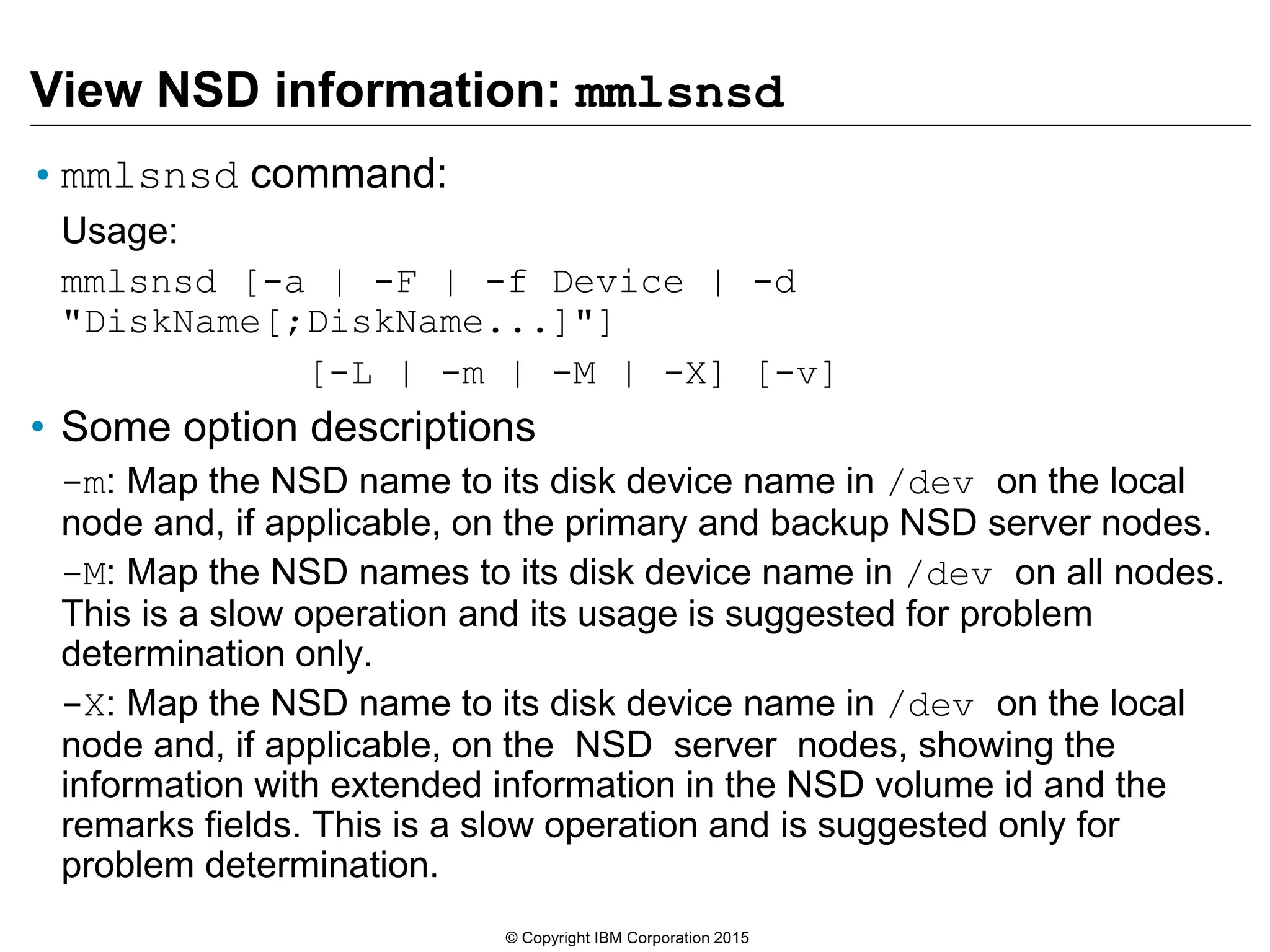 View NSD information: mmlsnsd
•mmlsnsd command:
Usage:
mmlsnsd [-a | -F | -f Device | -d
"DiskName[;DiskName...]"]
[-L | -m | -M | -X] [-v]
• Some option descriptions
-m: Map the NSD name to its disk device name in /dev on the local
node and, if applicable, on the primary and backup NSD server nodes.
-M: Map the NSD names to its disk device name in /dev on all nodes.
This is a slow operation and its usage is suggested for problem
determination only.
-X: Map the NSD name to its disk device name in /dev on the local
node and, if applicable, on the NSD server nodes, showing the
information with extended information in the NSD volume id and the
remarks fields. This is a slow operation and is suggested only for
problem determination.
© Copyright IBM Corporation 2015
 