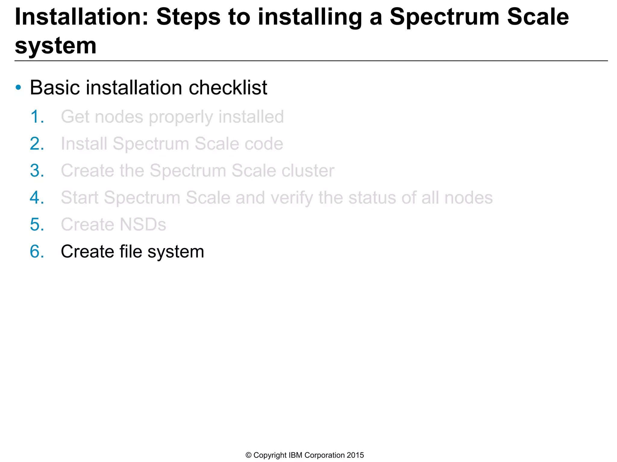 Installation: Steps to installing a Spectrum Scale
system
• Basic installation checklist
1. Get nodes properly installed
2. Install Spectrum Scale code
3. Create the Spectrum Scale cluster
4. Start Spectrum Scale and verify the status of all nodes
5. Create NSDs
6. Create file system
© Copyright IBM Corporation 2015
 