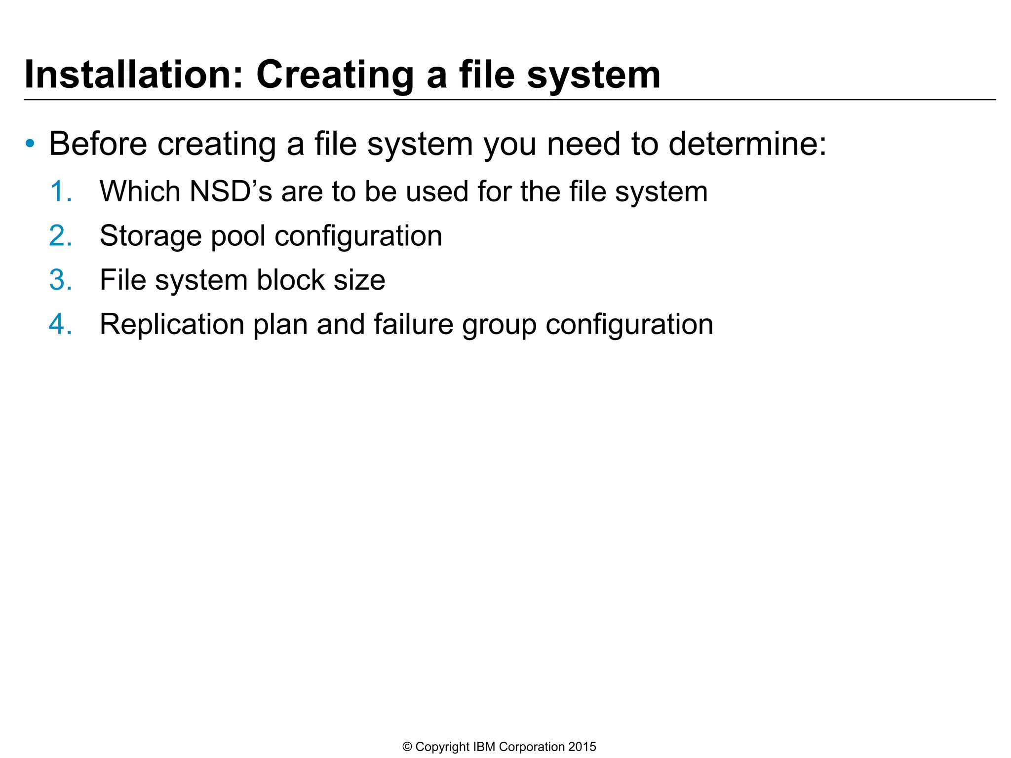 Installation: Creating a file system
• Before creating a file system you need to determine:
1. Which NSD’s are to be used for the file system
2. Storage pool configuration
3. File system block size
4. Replication plan and failure group configuration
© Copyright IBM Corporation 2015
 