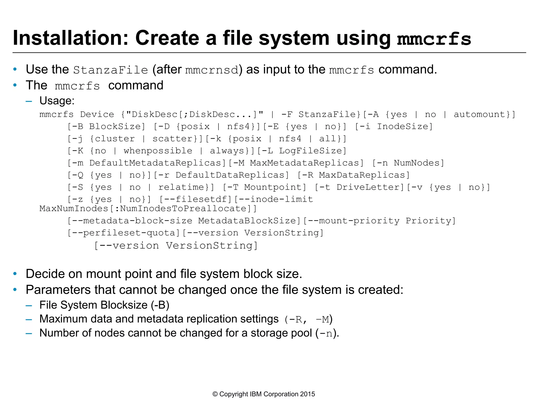 Installation: Create a file system using mmcrfs
• Use the StanzaFile (after mmcrnsd) as input to the mmcrfs command.
• The mmcrfs command
– Usage:
mmcrfs Device {"DiskDesc[;DiskDesc...]" | -F StanzaFile}[-A {yes | no | automount}]
[-B BlockSize] [-D {posix | nfs4}][-E {yes | no}] [-i InodeSize]
[-j {cluster | scatter}][-k {posix | nfs4 | all}]
[-K {no | whenpossible | always}][-L LogFileSize]
[-m DefaultMetadataReplicas][-M MaxMetadataReplicas] [-n NumNodes]
[-Q {yes | no}][-r DefaultDataReplicas] [-R MaxDataReplicas]
[-S {yes | no | relatime}] [-T Mountpoint] [-t DriveLetter][-v {yes | no}]
[-z {yes | no}] [--filesetdf][--inode-limit
MaxNumInodes[:NumInodesToPreallocate]]
[--metadata-block-size MetadataBlockSize][--mount-priority Priority]
[--perfileset-quota][--version VersionString]
[--version VersionString]
• Decide on mount point and file system block size.
• Parameters that cannot be changed once the file system is created:
– File System Blocksize (-B)
– Maximum data and metadata replication settings (-R, –M)
– Number of nodes cannot be changed for a storage pool (-n).
© Copyright IBM Corporation 2015
 