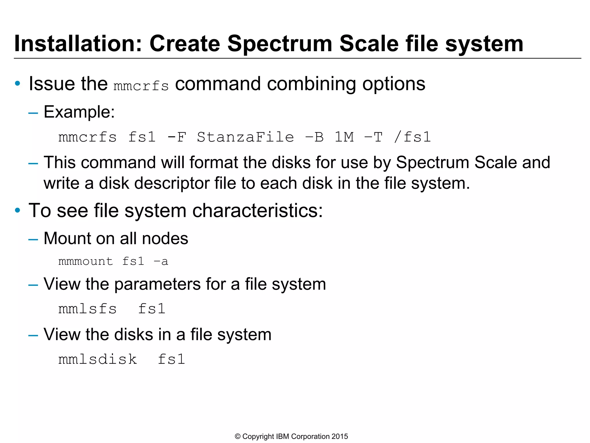 Installation: Create Spectrum Scale file system
• Issue the mmcrfs command combining options
– Example:
mmcrfs fs1 -F StanzaFile –B 1M –T /fs1
– This command will format the disks for use by Spectrum Scale and
write a disk descriptor file to each disk in the file system.
• To see file system characteristics:
– Mount on all nodes
mmmount fs1 –a
– View the parameters for a file system
mmlsfs fs1
– View the disks in a file system
mmlsdisk fs1
© Copyright IBM Corporation 2015
 
