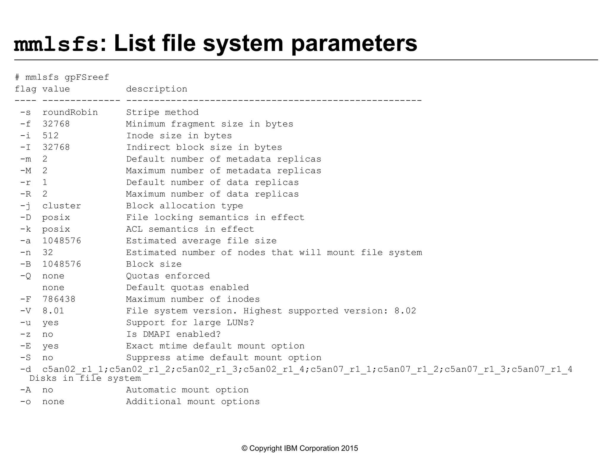 mmlsfs: List file system parameters
# mmlsfs gpFSreef
flag value description
---- -------------- -----------------------------------------------------
-s roundRobin Stripe method
-f 32768 Minimum fragment size in bytes
-i 512 Inode size in bytes
-I 32768 Indirect block size in bytes
-m 2 Default number of metadata replicas
-M 2 Maximum number of metadata replicas
-r 1 Default number of data replicas
-R 2 Maximum number of data replicas
-j cluster Block allocation type
-D posix File locking semantics in effect
-k posix ACL semantics in effect
-a 1048576 Estimated average file size
-n 32 Estimated number of nodes that will mount file system
-B 1048576 Block size
-Q none Quotas enforced
none Default quotas enabled
-F 786438 Maximum number of inodes
-V 8.01 File system version. Highest supported version: 8.02
-u yes Support for large LUNs?
-z no Is DMAPI enabled?
-E yes Exact mtime default mount option
-S no Suppress atime default mount option
-d c5an02_r1_1;c5an02_r1_2;c5an02_r1_3;c5an02_r1_4;c5an07_r1_1;c5an07_r1_2;c5an07_r1_3;c5an07_r1_4
Disks in file system
-A no Automatic mount option
-o none Additional mount options
© Copyright IBM Corporation 2015
 