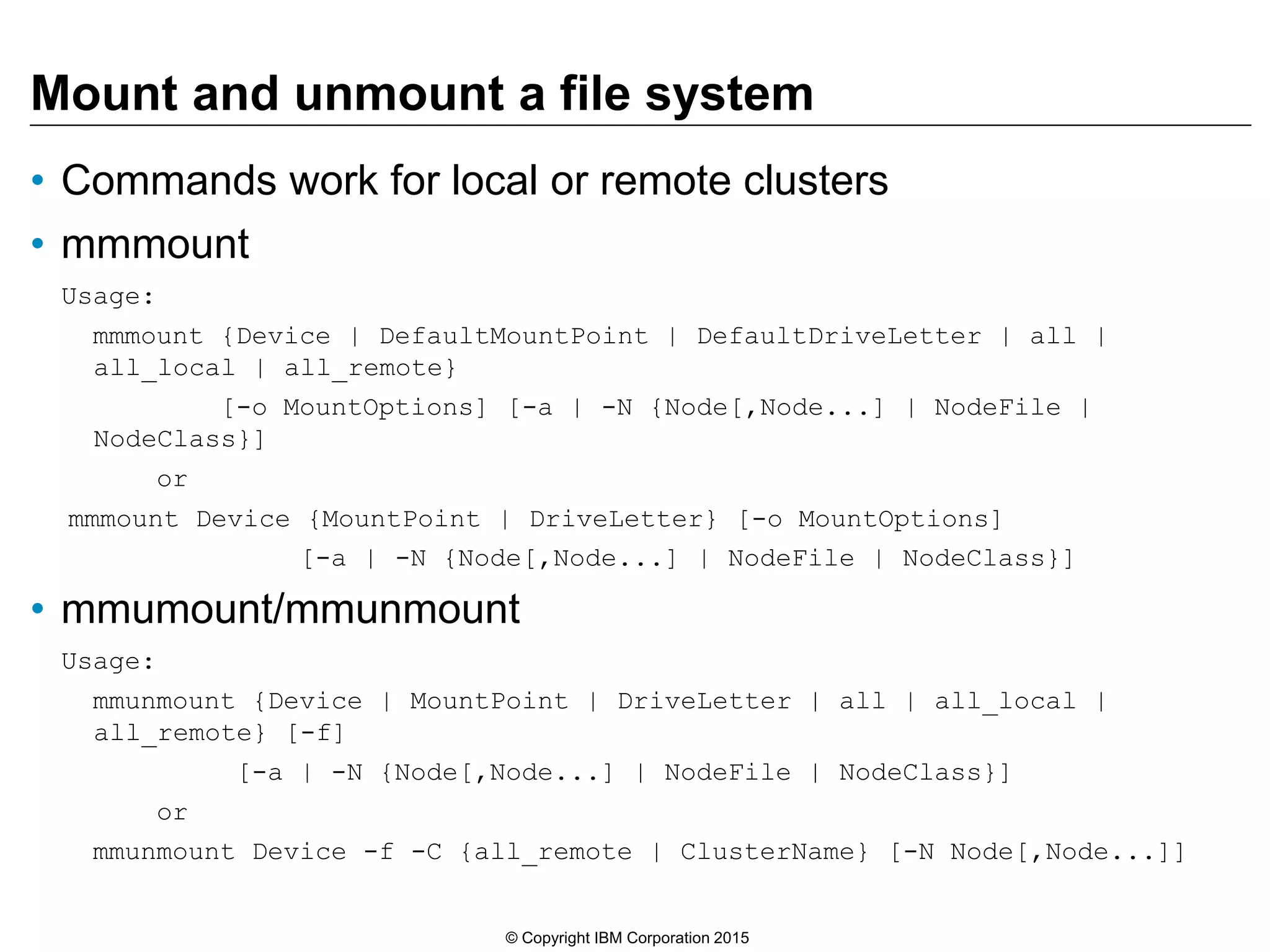 Mount and unmount a file system
• Commands work for local or remote clusters
• mmmount
Usage:
mmmount {Device | DefaultMountPoint | DefaultDriveLetter | all |
all_local | all_remote}
[-o MountOptions] [-a | -N {Node[,Node...] | NodeFile |
NodeClass}]
or
mmmount Device {MountPoint | DriveLetter} [-o MountOptions]
[-a | -N {Node[,Node...] | NodeFile | NodeClass}]
• mmumount/mmunmount
Usage:
mmunmount {Device | MountPoint | DriveLetter | all | all_local |
all_remote} [-f]
[-a | -N {Node[,Node...] | NodeFile | NodeClass}]
or
mmunmount Device -f -C {all_remote | ClusterName} [-N Node[,Node...]]
© Copyright IBM Corporation 2015
 