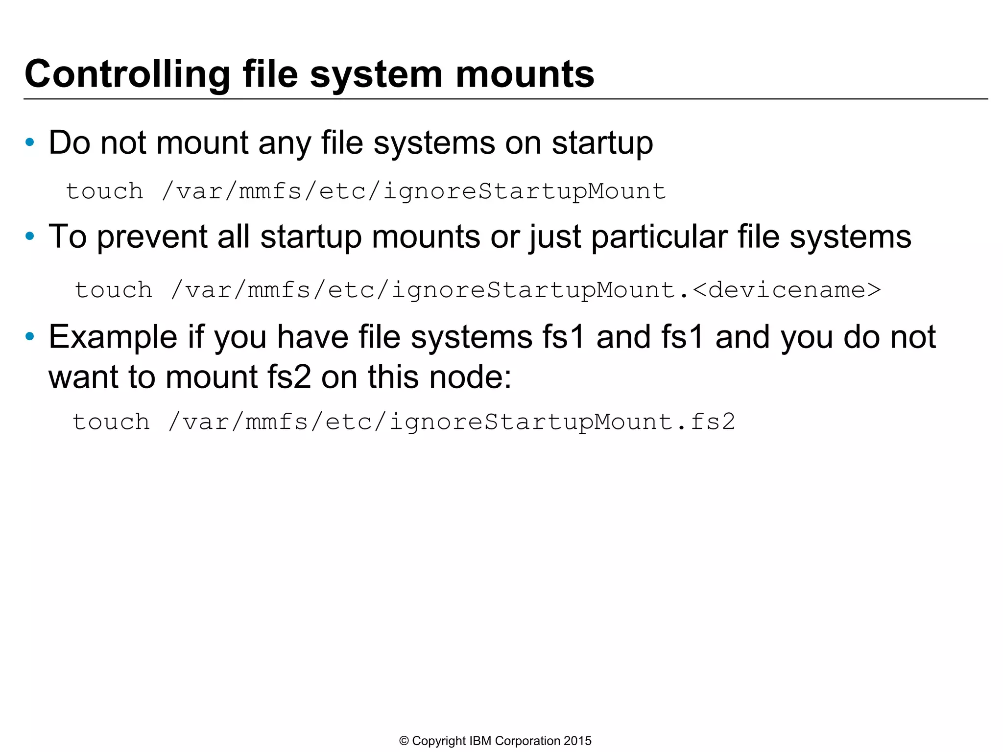 Controlling file system mounts
• Do not mount any file systems on startup
touch /var/mmfs/etc/ignoreStartupMount
• To prevent all startup mounts or just particular file systems
touch /var/mmfs/etc/ignoreStartupMount.<devicename>
• Example if you have file systems fs1 and fs1 and you do not
want to mount fs2 on this node:
touch /var/mmfs/etc/ignoreStartupMount.fs2
© Copyright IBM Corporation 2015
 