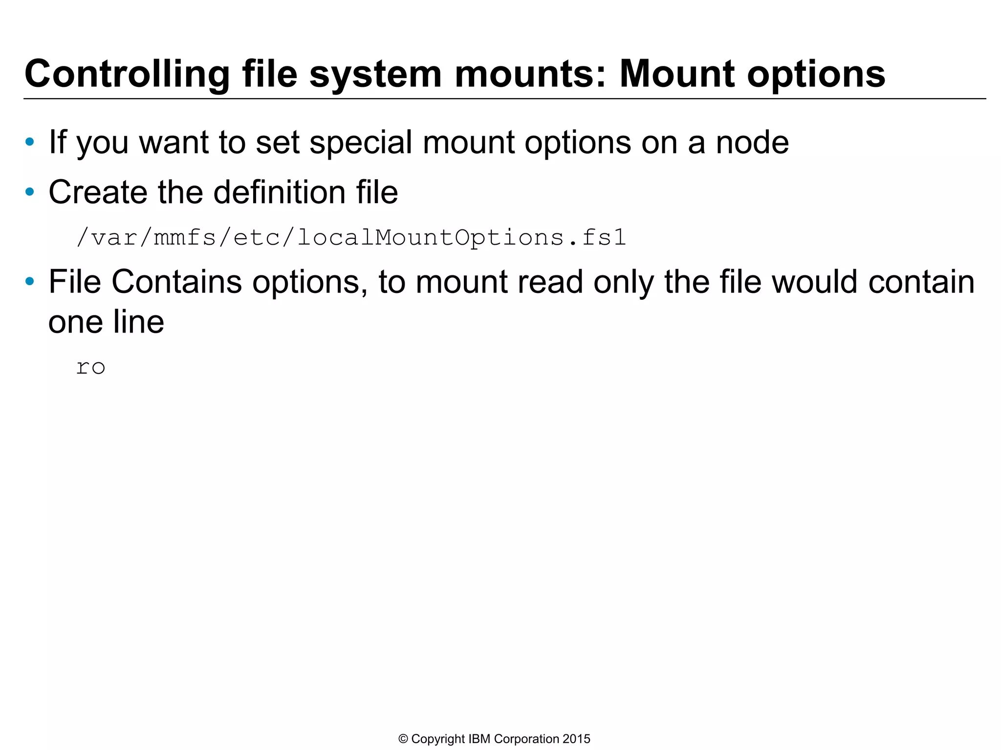 Controlling file system mounts: Mount options
• If you want to set special mount options on a node
• Create the definition file
/var/mmfs/etc/localMountOptions.fs1
• File Contains options, to mount read only the file would contain
one line
ro
© Copyright IBM Corporation 2015
 