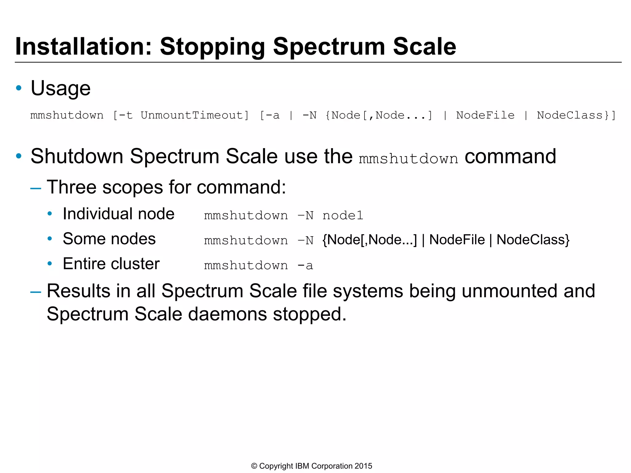 Installation: Stopping Spectrum Scale
• Usage
mmshutdown [-t UnmountTimeout] [-a | -N {Node[,Node...] | NodeFile | NodeClass}]
• Shutdown Spectrum Scale use the mmshutdown command
– Three scopes for command:
• Individual node mmshutdown –N node1
• Some nodes mmshutdown –N {Node[,Node...] | NodeFile | NodeClass}
• Entire cluster mmshutdown -a
– Results in all Spectrum Scale file systems being unmounted and
Spectrum Scale daemons stopped.
© Copyright IBM Corporation 2015
 