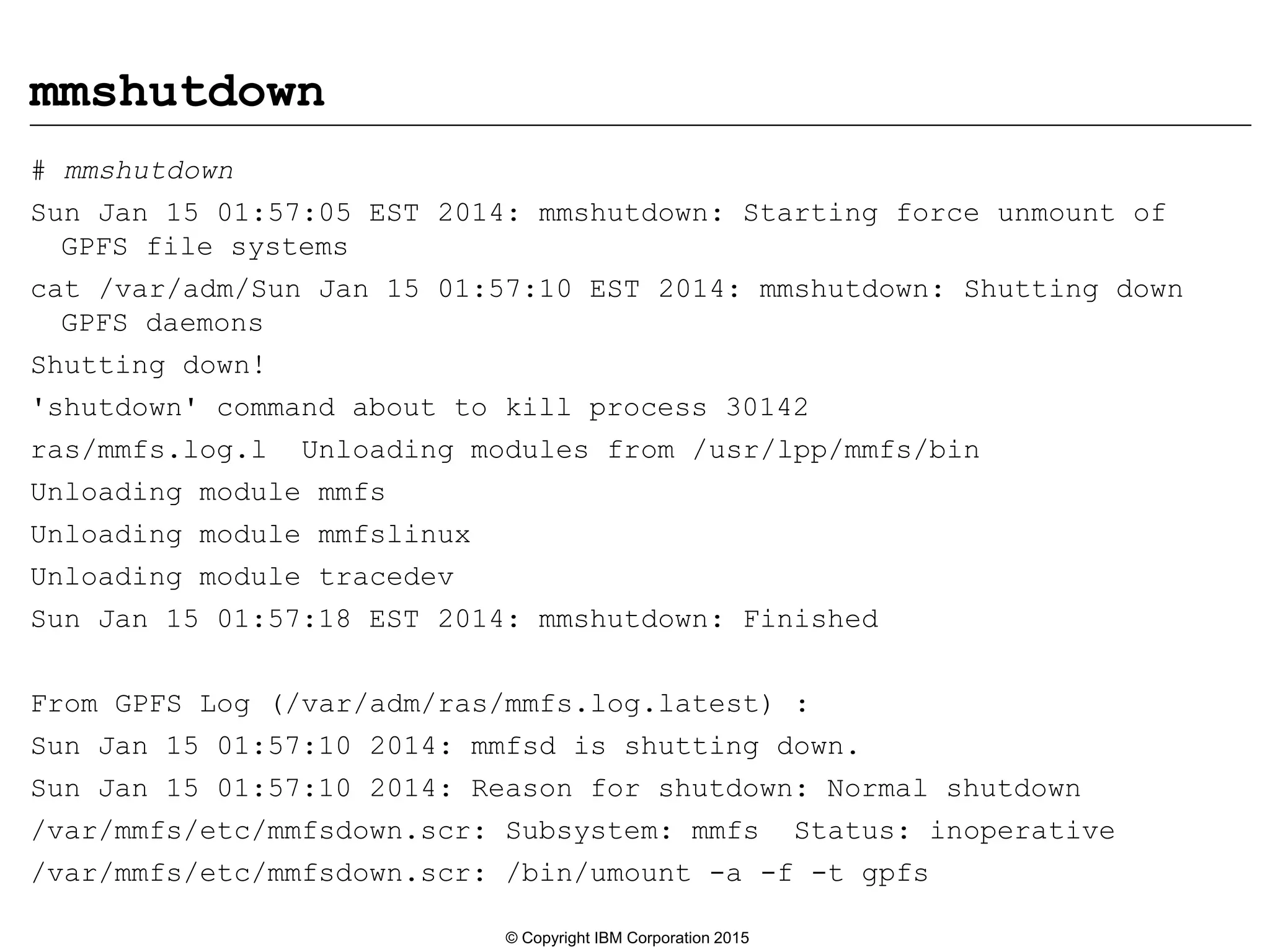 mmshutdown
# mmshutdown
Sun Jan 15 01:57:05 EST 2014: mmshutdown: Starting force unmount of
GPFS file systems
cat /var/adm/Sun Jan 15 01:57:10 EST 2014: mmshutdown: Shutting down
GPFS daemons
Shutting down!
'shutdown' command about to kill process 30142
ras/mmfs.log.l Unloading modules from /usr/lpp/mmfs/bin
Unloading module mmfs
Unloading module mmfslinux
Unloading module tracedev
Sun Jan 15 01:57:18 EST 2014: mmshutdown: Finished
From GPFS Log (/var/adm/ras/mmfs.log.latest) :
Sun Jan 15 01:57:10 2014: mmfsd is shutting down.
Sun Jan 15 01:57:10 2014: Reason for shutdown: Normal shutdown
/var/mmfs/etc/mmfsdown.scr: Subsystem: mmfs Status: inoperative
/var/mmfs/etc/mmfsdown.scr: /bin/umount -a -f -t gpfs
© Copyright IBM Corporation 2015
 