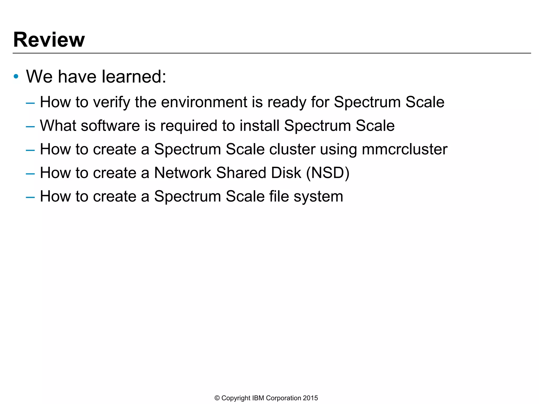 Review
• We have learned:
– How to verify the environment is ready for Spectrum Scale
– What software is required to install Spectrum Scale
– How to create a Spectrum Scale cluster using mmcrcluster
– How to create a Network Shared Disk (NSD)
– How to create a Spectrum Scale file system
© Copyright IBM Corporation 2015
 