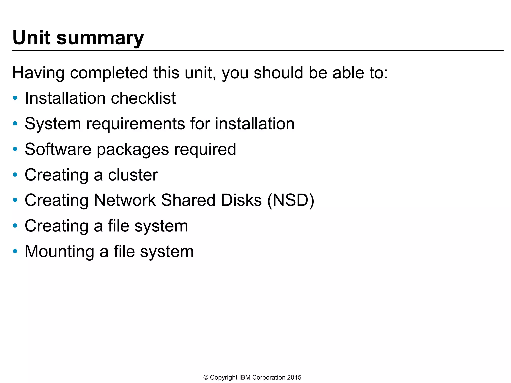 Unit summary
Having completed this unit, you should be able to:
• Installation checklist
• System requirements for installation
• Software packages required
• Creating a cluster
• Creating Network Shared Disks (NSD)
• Creating a file system
• Mounting a file system
© Copyright IBM Corporation 2015
 
