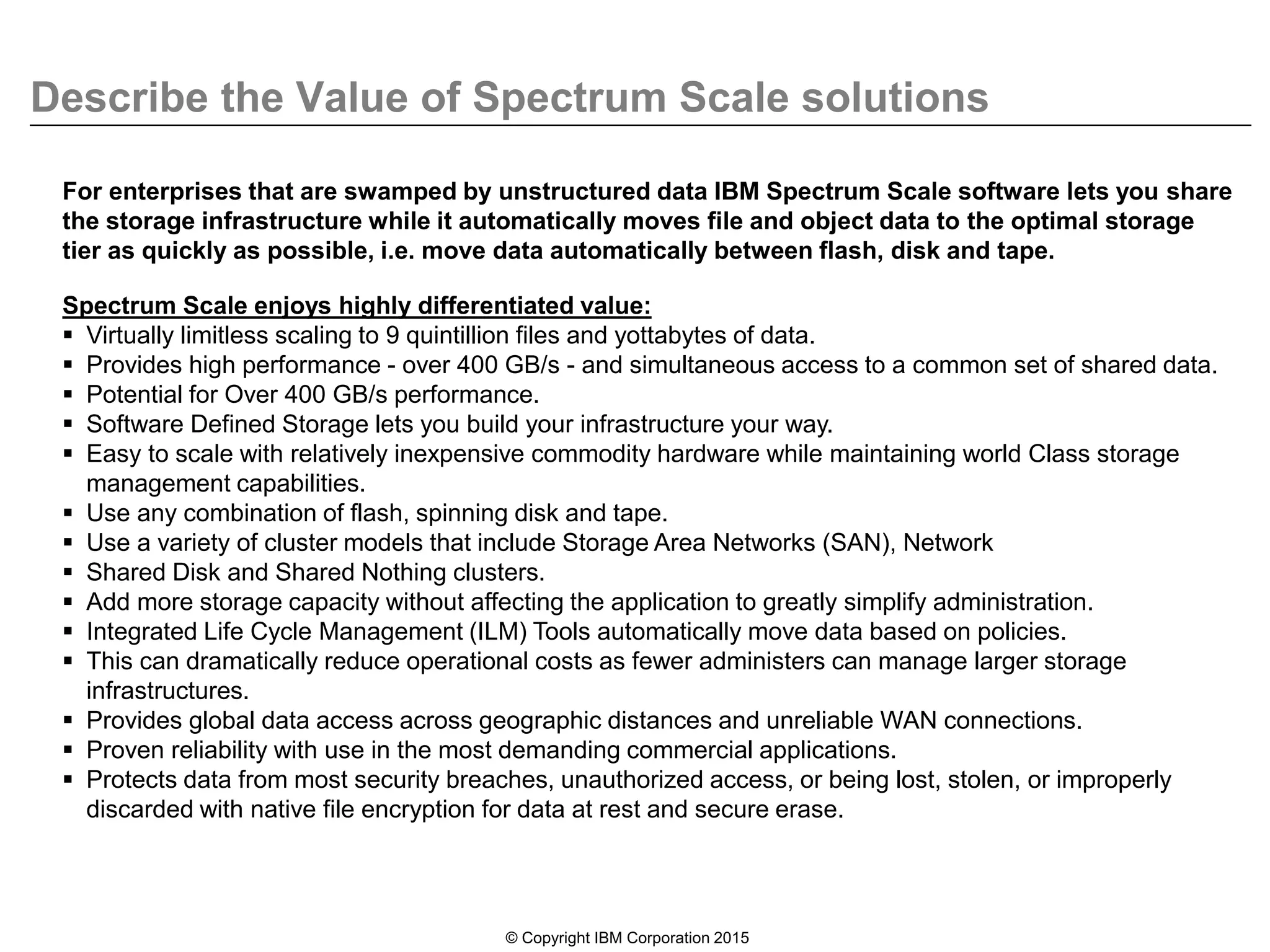Describe the Value of Spectrum Scale solutions
© Copyright IBM Corporation 2015
For enterprises that are swamped by unstructured data IBM Spectrum Scale software lets you share
the storage infrastructure while it automatically moves file and object data to the optimal storage
tier as quickly as possible, i.e. move data automatically between flash, disk and tape.
Spectrum Scale enjoys highly differentiated value:
 Virtually limitless scaling to 9 quintillion files and yottabytes of data.
 Provides high performance - over 400 GB/s - and simultaneous access to a common set of shared data.
 Potential for Over 400 GB/s performance.
 Software Defined Storage lets you build your infrastructure your way.
 Easy to scale with relatively inexpensive commodity hardware while maintaining world Class storage
management capabilities.
 Use any combination of flash, spinning disk and tape.
 Use a variety of cluster models that include Storage Area Networks (SAN), Network
 Shared Disk and Shared Nothing clusters.
 Add more storage capacity without affecting the application to greatly simplify administration.
 Integrated Life Cycle Management (ILM) Tools automatically move data based on policies.
 This can dramatically reduce operational costs as fewer administers can manage larger storage
infrastructures.
 Provides global data access across geographic distances and unreliable WAN connections.
 Proven reliability with use in the most demanding commercial applications.
 Protects data from most security breaches, unauthorized access, or being lost, stolen, or improperly
discarded with native file encryption for data at rest and secure erase.
 