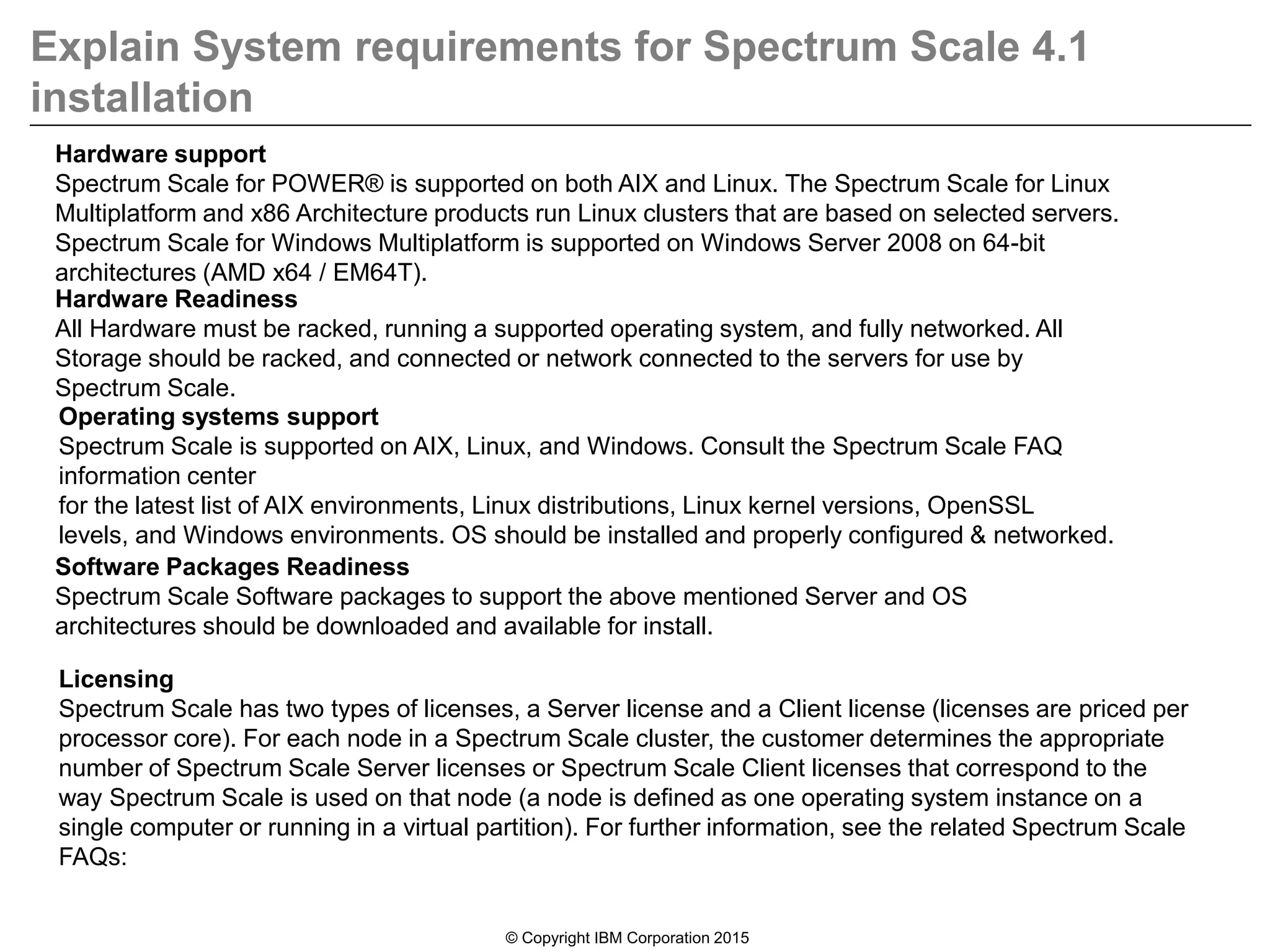 Explain System requirements for Spectrum Scale 4.1
installation
© Copyright IBM Corporation 2015
Licensing
Spectrum Scale has two types of licenses, a Server license and a Client license (licenses are priced per
processor core). For each node in a Spectrum Scale cluster, the customer determines the appropriate
number of Spectrum Scale Server licenses or Spectrum Scale Client licenses that correspond to the
way Spectrum Scale is used on that node (a node is defined as one operating system instance on a
single computer or running in a virtual partition). For further information, see the related Spectrum Scale
FAQs:
Operating systems support
Spectrum Scale is supported on AIX, Linux, and Windows. Consult the Spectrum Scale FAQ
information center
for the latest list of AIX environments, Linux distributions, Linux kernel versions, OpenSSL
levels, and Windows environments. OS should be installed and properly configured & networked.
Hardware support
Spectrum Scale for POWER® is supported on both AIX and Linux. The Spectrum Scale for Linux
Multiplatform and x86 Architecture products run Linux clusters that are based on selected servers.
Spectrum Scale for Windows Multiplatform is supported on Windows Server 2008 on 64-bit
architectures (AMD x64 / EM64T).
Hardware Readiness
All Hardware must be racked, running a supported operating system, and fully networked. All
Storage should be racked, and connected or network connected to the servers for use by
Spectrum Scale.
Software Packages Readiness
Spectrum Scale Software packages to support the above mentioned Server and OS
architectures should be downloaded and available for install.
 