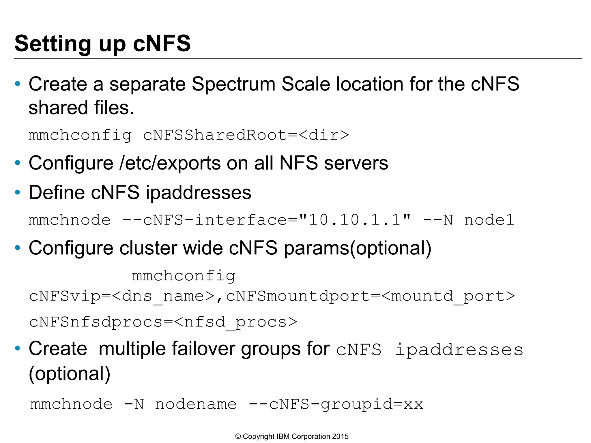 Setting up cNFS • Create a separate Spectrum Scale location for the cNFS shared files. mmchconfig cNFSSharedRoot=<dir> • Configure /etc/exports on all NFS servers • Define cNFS ipaddresses mmchnode --cNFS-interface="10.10.1.1" --N node1 • Configure cluster wide cNFS params(optional) mmchconfig cNFSvip=<dns_name>,cNFSmountdport=<mountd_port> cNFSnfsdprocs=<nfsd_procs> • Create multiple failover groups for cNFS ipaddresses (optional) mmchnode -N nodename --cNFS-groupid=xx © Copyright IBM Corporation 2015 