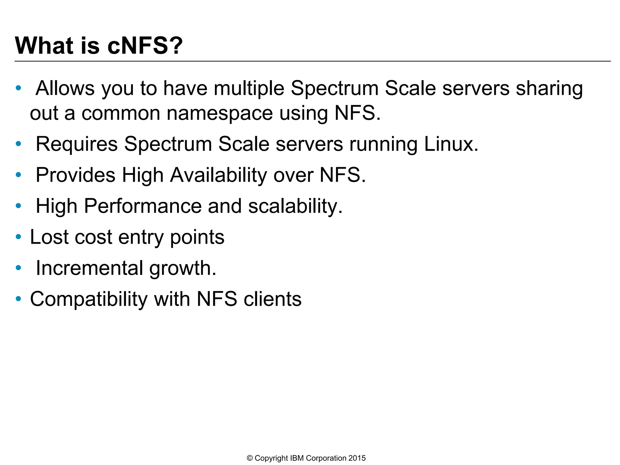 What is cNFS? • Allows you to have multiple Spectrum Scale servers sharing out a common namespace using NFS. • Requires Spectrum Scale servers running Linux. • Provides High Availability over NFS. • High Performance and scalability. • Lost cost entry points • Incremental growth. • Compatibility with NFS clients © Copyright IBM Corporation 2015 