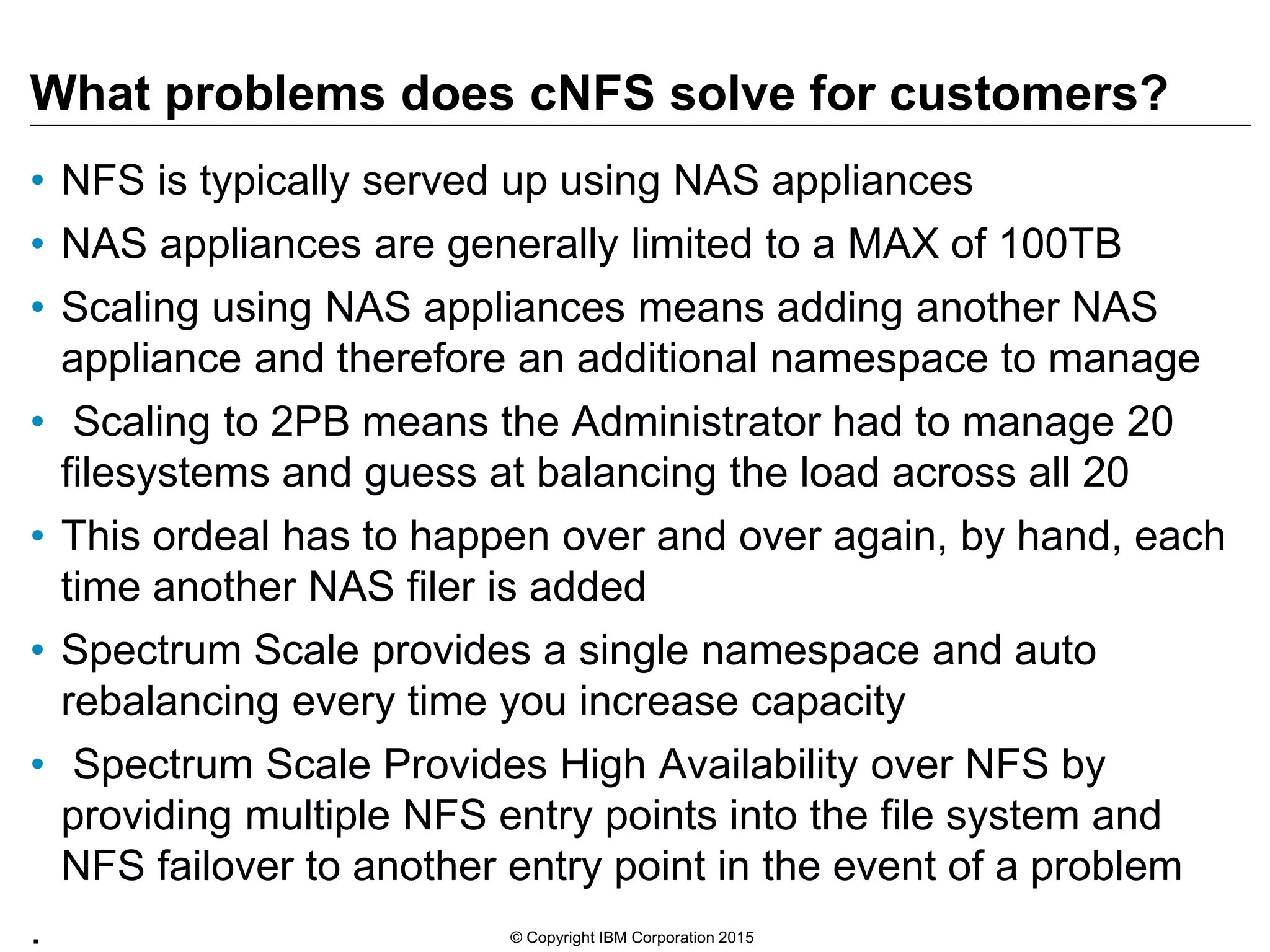 What problems does cNFS solve for customers? • NFS is typically served up using NAS appliances • NAS appliances are generally limited to a MAX of 100TB • Scaling using NAS appliances means adding another NAS appliance and therefore an additional namespace to manage • Scaling to 2PB means the Administrator had to manage 20 filesystems and guess at balancing the load across all 20 • This ordeal has to happen over and over again, by hand, each time another NAS filer is added • Spectrum Scale provides a single namespace and auto rebalancing every time you increase capacity • Spectrum Scale Provides High Availability over NFS by providing multiple NFS entry points into the file system and NFS failover to another entry point in the event of a problem . © Copyright IBM Corporation 2015 
