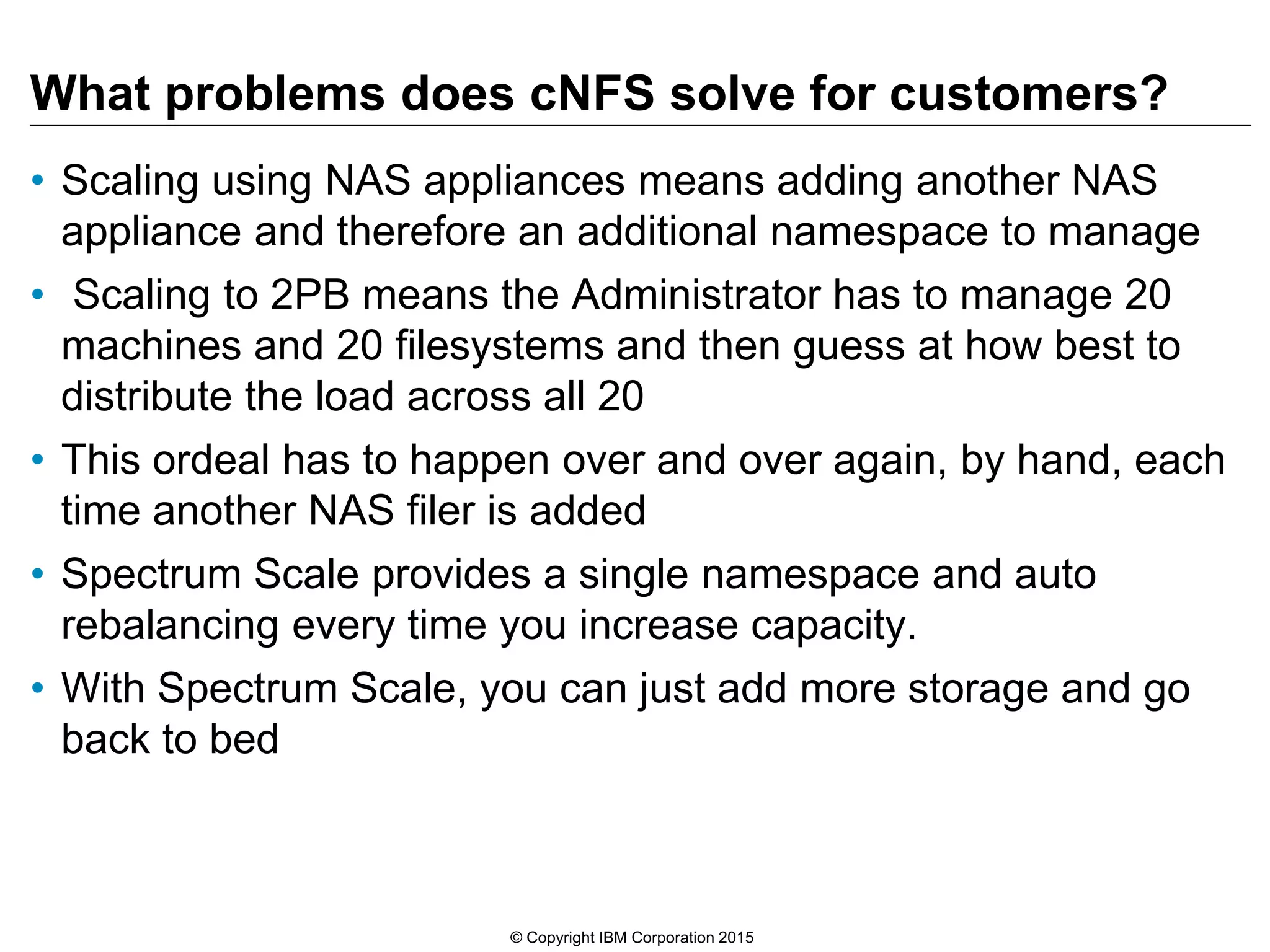 What problems does cNFS solve for customers? • Scaling using NAS appliances means adding another NAS appliance and therefore an additional namespace to manage • Scaling to 2PB means the Administrator has to manage 20 machines and 20 filesystems and then guess at how best to distribute the load across all 20 • This ordeal has to happen over and over again, by hand, each time another NAS filer is added • Spectrum Scale provides a single namespace and auto rebalancing every time you increase capacity. • With Spectrum Scale, you can just add more storage and go back to bed © Copyright IBM Corporation 2015 