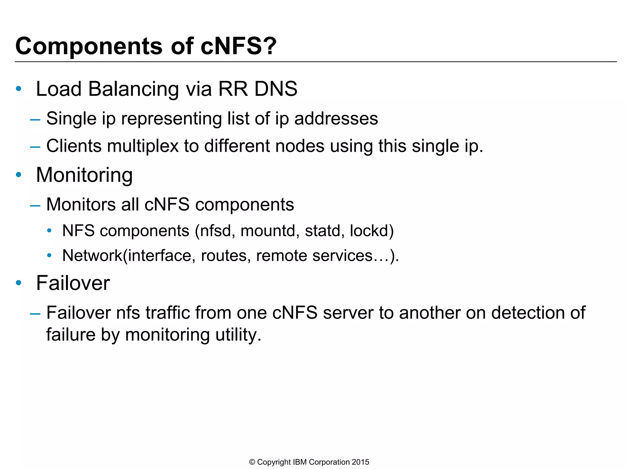 Components of cNFS? • Load Balancing via RR DNS – Single ip representing list of ip addresses – Clients multiplex to different nodes using this single ip. • Monitoring – Monitors all cNFS components • NFS components (nfsd, mountd, statd, lockd) • Network(interface, routes, remote services…). • Failover – Failover nfs traffic from one cNFS server to another on detection of failure by monitoring utility. © Copyright IBM Corporation 2015 