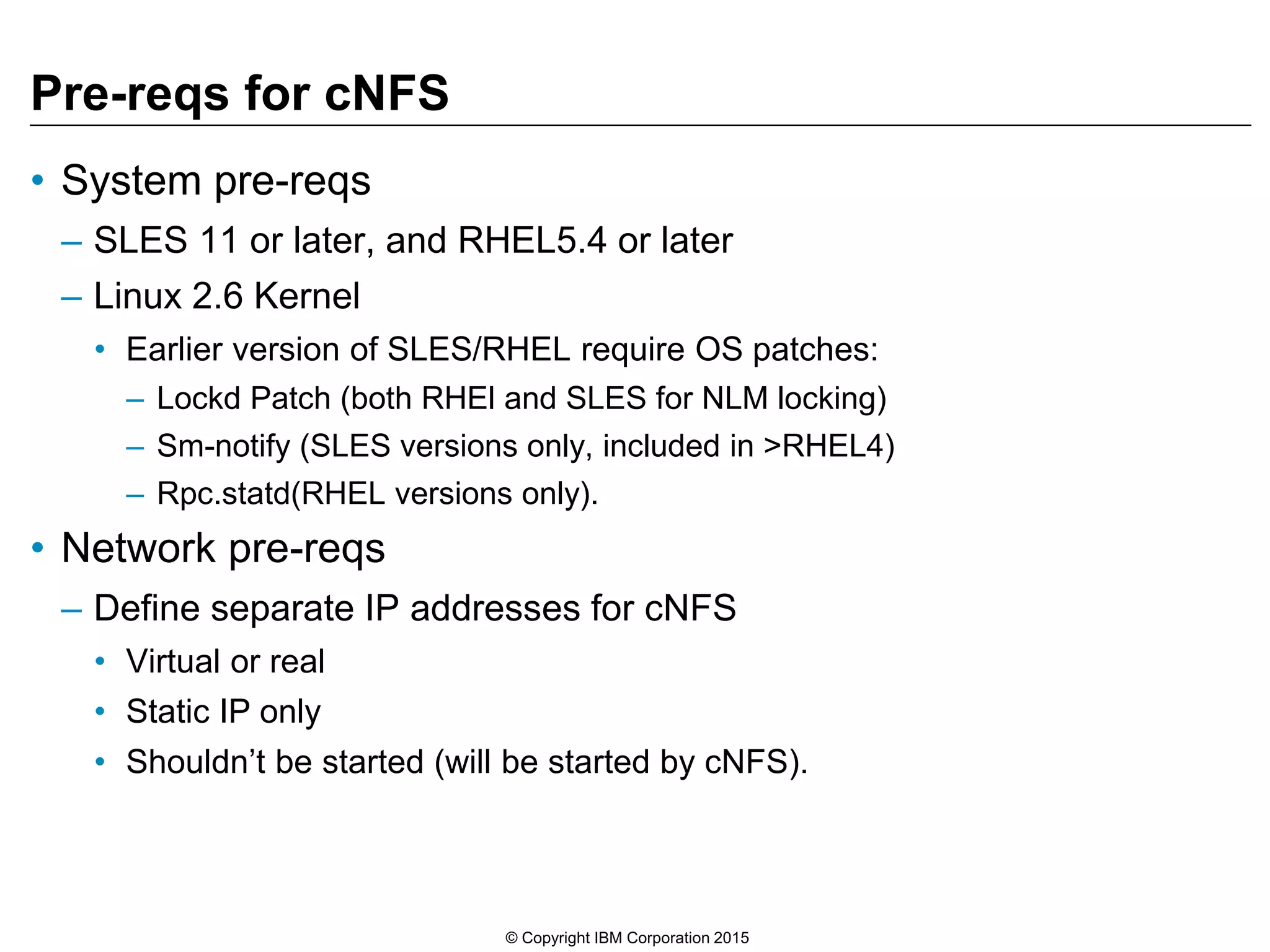 Pre-reqs for cNFS • System pre-reqs – SLES 11 or later, and RHEL5.4 or later – Linux 2.6 Kernel • Earlier version of SLES/RHEL require OS patches: – Lockd Patch (both RHEl and SLES for NLM locking) – Sm-notify (SLES versions only, included in >RHEL4) – Rpc.statd(RHEL versions only). • Network pre-reqs – Define separate IP addresses for cNFS • Virtual or real • Static IP only • Shouldn’t be started (will be started by cNFS). © Copyright IBM Corporation 2015 