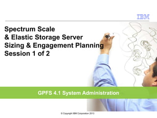 GPFS 4.1 System Administration
Spectrum Scale
& Elastic Storage Server
Sizing & Engagement Planning
Session 1 of 2
© Copyright IBM Corporation 2013
 