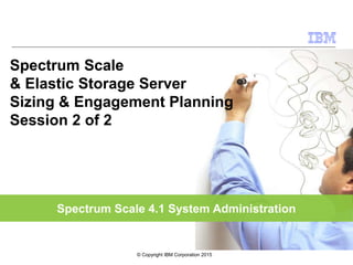 Spectrum Scale 4.1 System Administration
Spectrum Scale
& Elastic Storage Server
Sizing & Engagement Planning
Session 2 of 2
© Copyright IBM Corporation 2015
 
