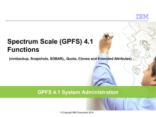 GPFS 4.1 System Administration
Spectrum Scale (GPFS) 4.1
Functions
(mmbackup, Snapshots, SOBAR),, Quota, Clones and Extended Attributes)
© Copyright IBM Corporation 2014
 