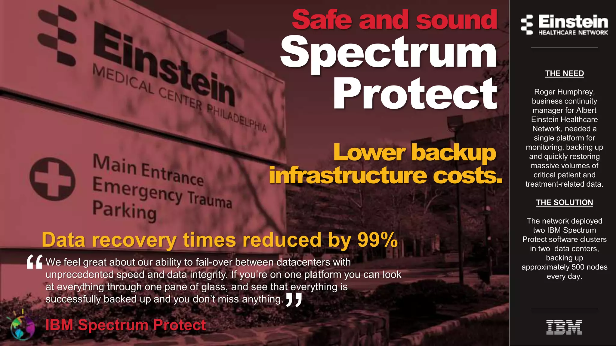 © Copyright IBM Corporation 2015
Safe and sound
Spectrum
Protect
We feel great about our ability to fail-over between datacenters with
unprecedented speed and data integrity. If you’re on one platform you can look
at everything through one pane of glass, and see that everything is
successfully backed up and you don’t miss anything.
.IBM Spectrum Protect
Data recovery times reduced by 99%
THE NEED
Roger Humphrey,
business continuity
manager for Albert
Einstein Healthcare
Network, needed a
single platform for
monitoring, backing up
and quickly restoring
massive volumes of
critical patient and
treatment-related data.
THE SOLUTION
The network deployed
two IBM Spectrum
Protect software clusters
in two data centers,
backing up
approximately 500 nodes
every day.
“
”
Lower backup
infrastructure costs.
 