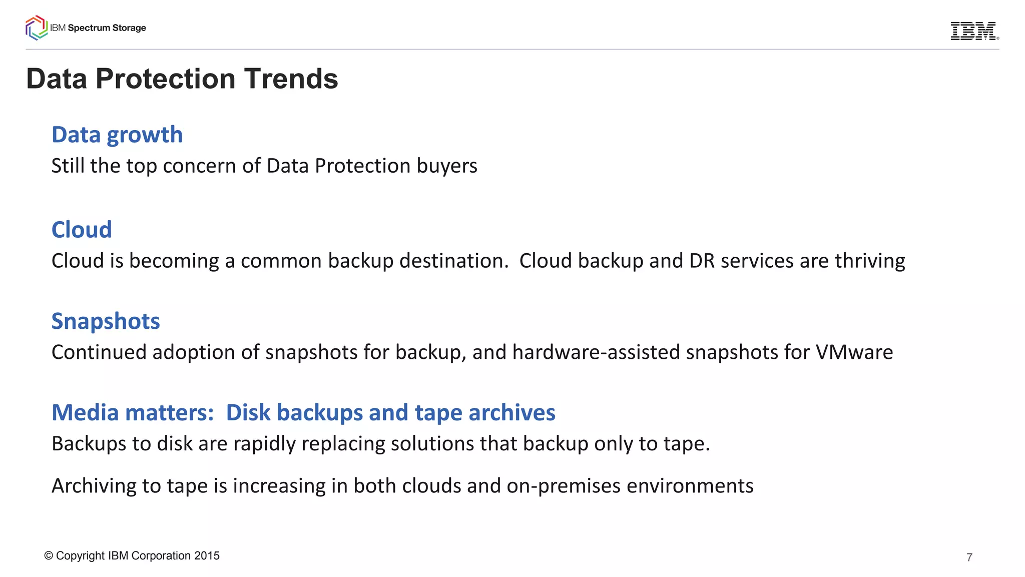 © Copyright IBM Corporation 2015
Data Protection Trends
Data growth
Still the top concern of Data Protection buyers
Cloud
Cloud is becoming a common backup destination. Cloud backup and DR services are thriving
Snapshots
Continued adoption of snapshots for backup, and hardware-assisted snapshots for VMware
Media matters: Disk backups and tape archives
Backups to disk are rapidly replacing solutions that backup only to tape.
Archiving to tape is increasing in both clouds and on-premises environments
7
 