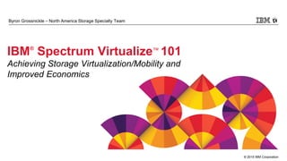 © 2015 IBM Corporation
Byron Grossnickle – North America Storage Specialty Team
IBM®
Spectrum Virtualize™ 101
Achieving Storage Virtualization/Mobility and
Improved Economics
 