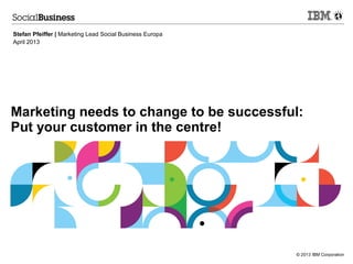 © 2013 IBM Corporation
Marketing needs to change to be successful:
Put your customer in the centre!
Stefan Pfeiffer | Marketing Lead Social Business Europa
April 2013
 