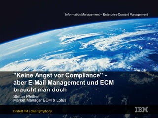 Information Management – Enterprise Content Management




quot;Keine Angst vor Compliancequot; -
aber E-Mail Management und ECM
braucht man doch
Stefan Pfeiffer,
Market Manager ECM & Lotus

Erstellt mit Lotus Symphony
 