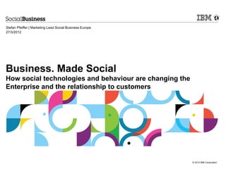 Stefan Pfeiffer | Marketing Lead Social Business Europe
27/3/2012




Business. Made Social
How social technologies and behaviour are changing the
Enterprise and the relationship to customers




                                                          © 2012 IBM Corporation
 