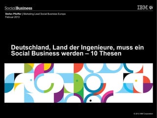 Stefan Pfeiffer | Marketing Lead Social Business Europa
Februar 2013




     Deutschland, Land der Ingenieure, muss ein
     Social Business werden – 10 Thesen




                                                          © 2012 IBM Corporation
 