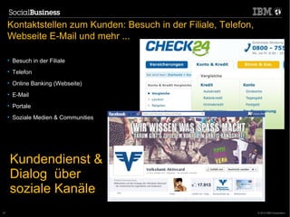 Kontaktstellen zum Kunden: Besuch in der Filiale, Telefon,
     Webseite E-Mail und mehr ...

     • Besuch in der Filiale
     • Telefon
     • Online Banking (Webseite)
     • E-Mail
     • Portale
     • Soziale Medien & Communities




     Kundendienst &
     Dialog über
     soziale Kanäle
                                      © 2011 IBM Corporation
27                                                                © 2012 IBM Corporation
 